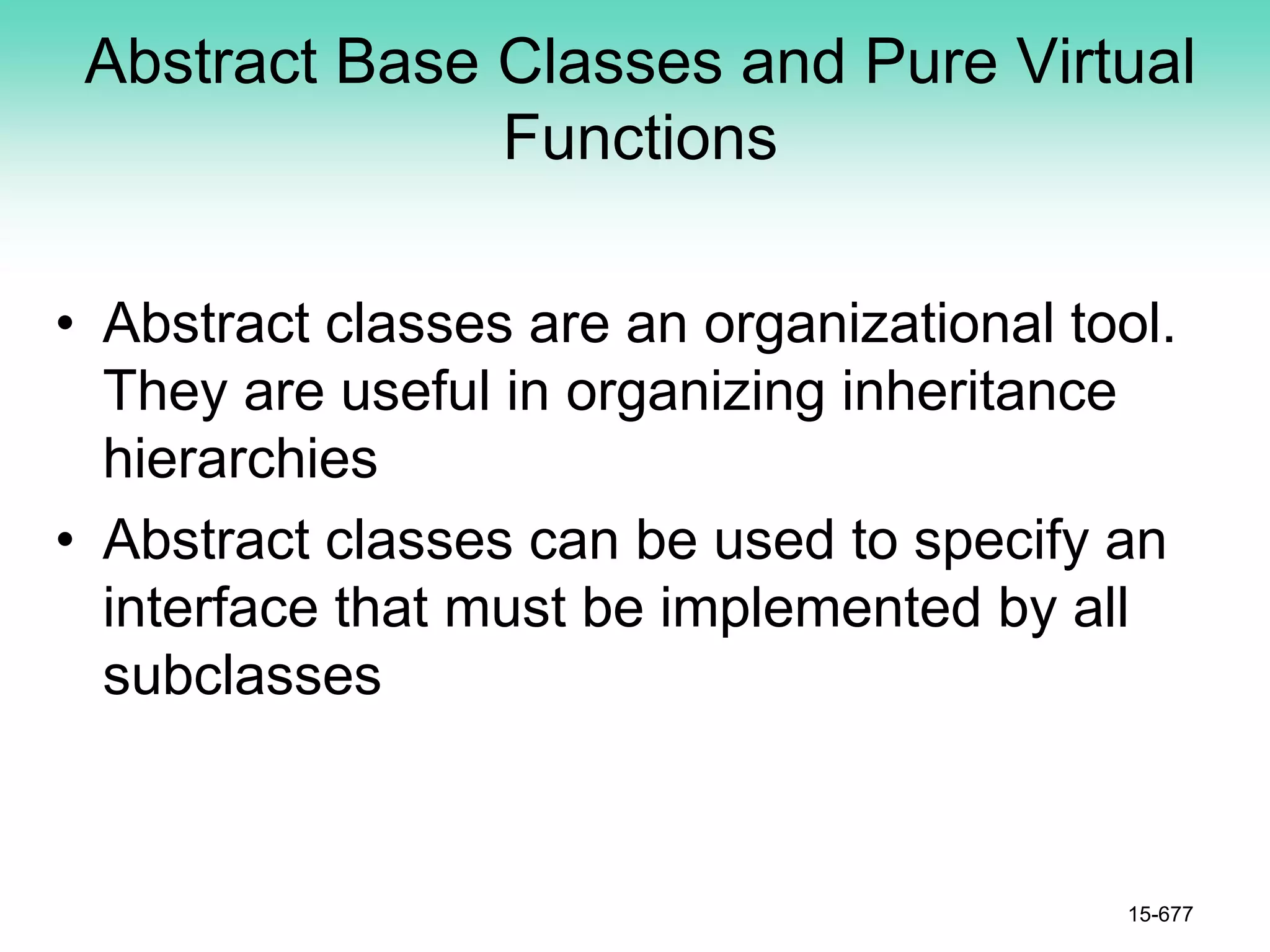 Abstract Base Classes and Pure Virtual
Functions
• Abstract classes are an organizational tool.
They are useful in organizing inheritance
hierarchies
• Abstract classes can be used to specify an
interface that must be implemented by all
subclasses
15-677
 