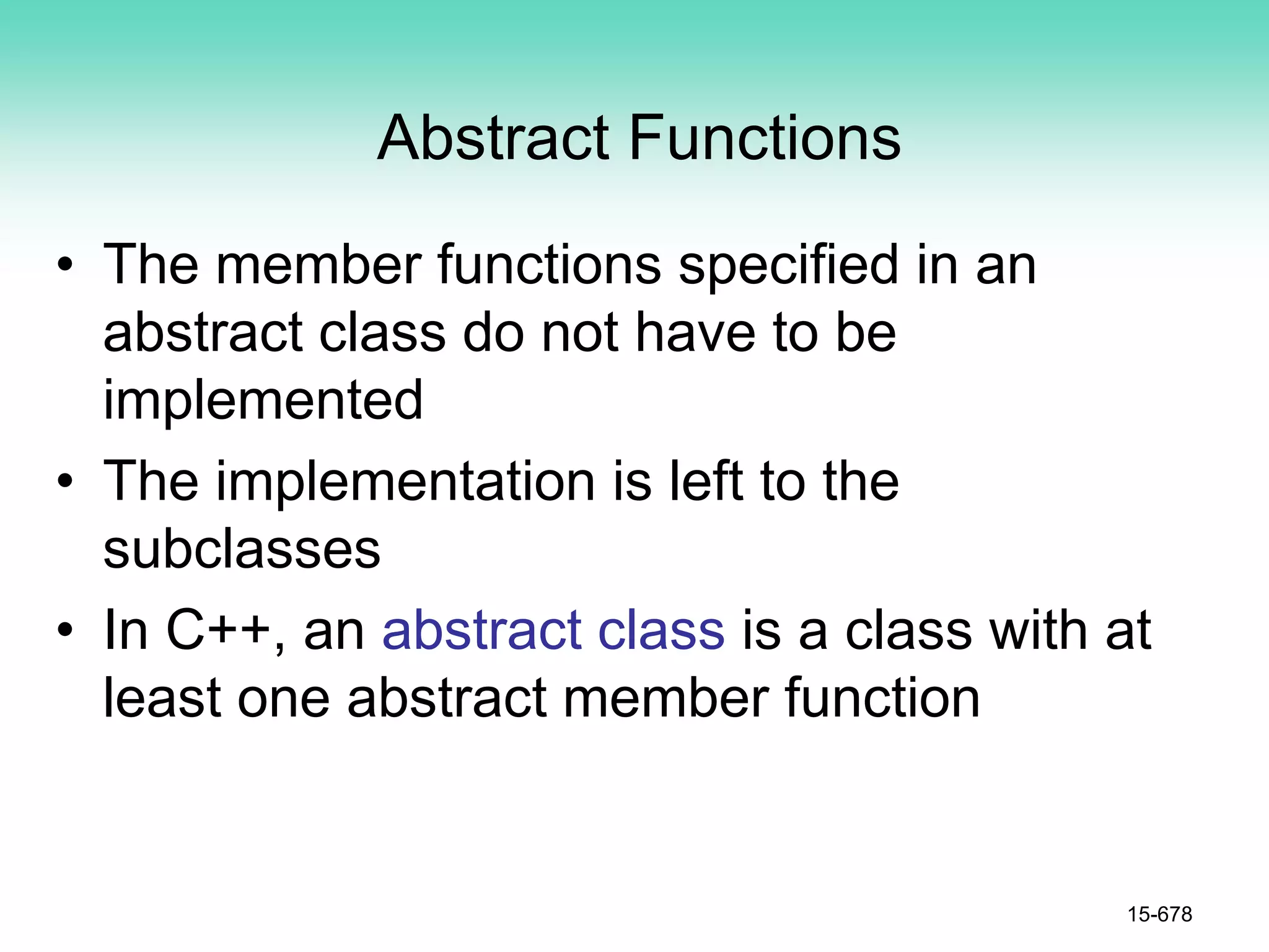 Abstract Functions
• The member functions specified in an
abstract class do not have to be
implemented
• The implementation is left to the
subclasses
• In C++, an abstract class is a class with at
least one abstract member function
15-678
 