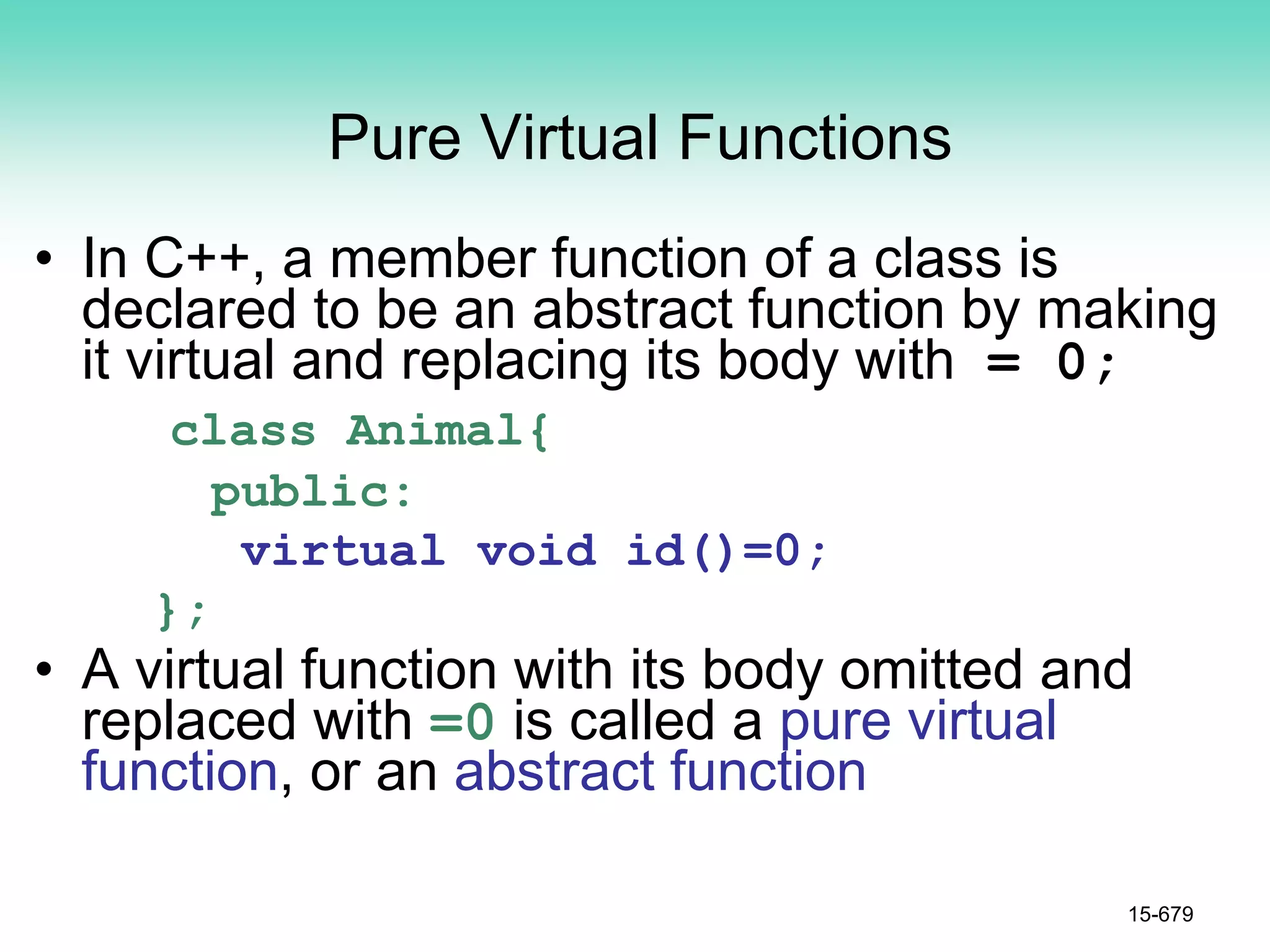 Pure Virtual Functions
• In C++, a member function of a class is
declared to be an abstract function by making
it virtual and replacing its body with = 0;
class Animal{
public:
virtual void id()=0;
};
• A virtual function with its body omitted and
replaced with =0 is called a pure virtual
function, or an abstract function
15-679
 