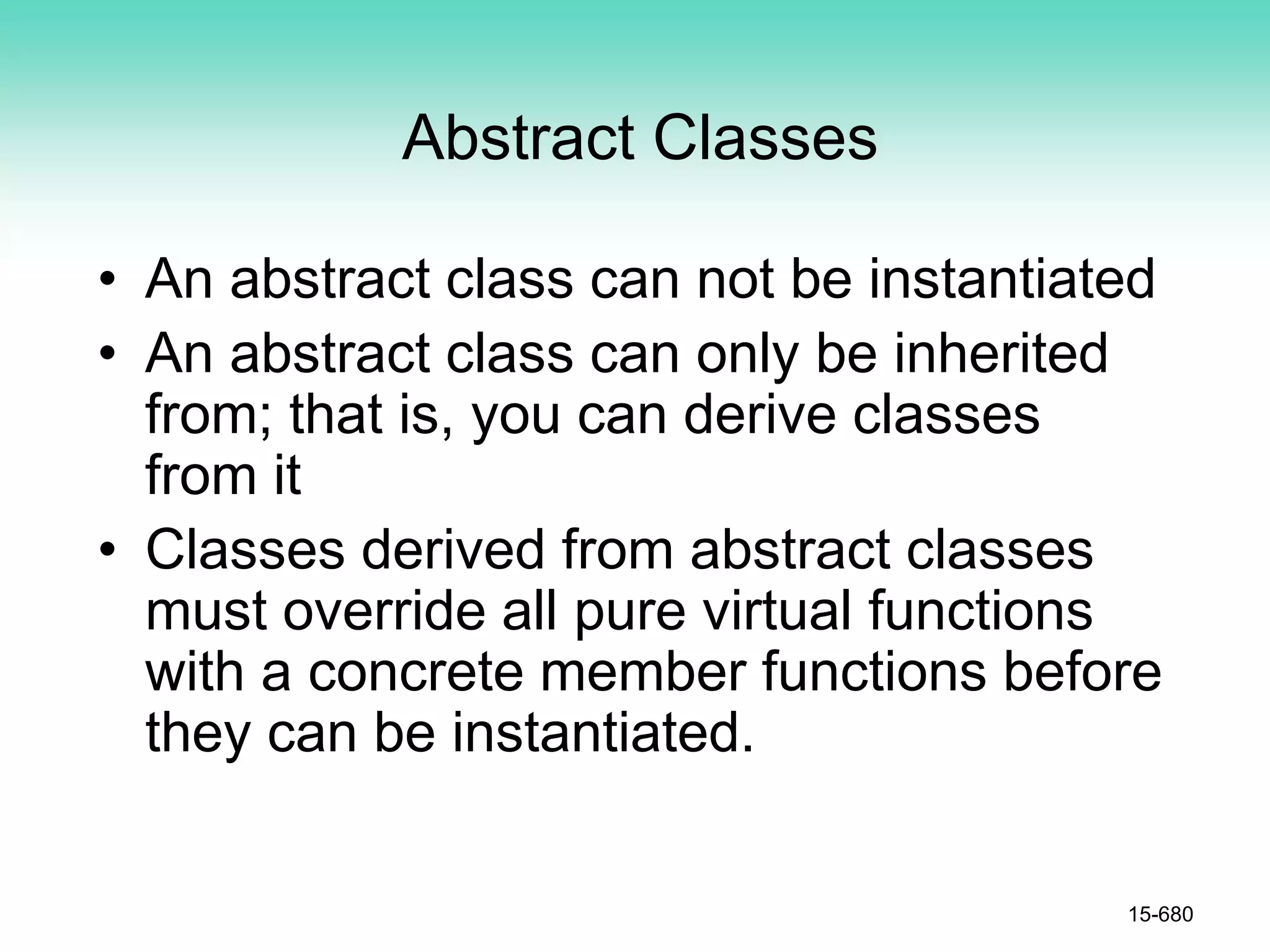 Abstract Classes
• An abstract class can not be instantiated
• An abstract class can only be inherited
from; that is, you can derive classes
from it
• Classes derived from abstract classes
must override all pure virtual functions
with a concrete member functions before
they can be instantiated.
15-680
 