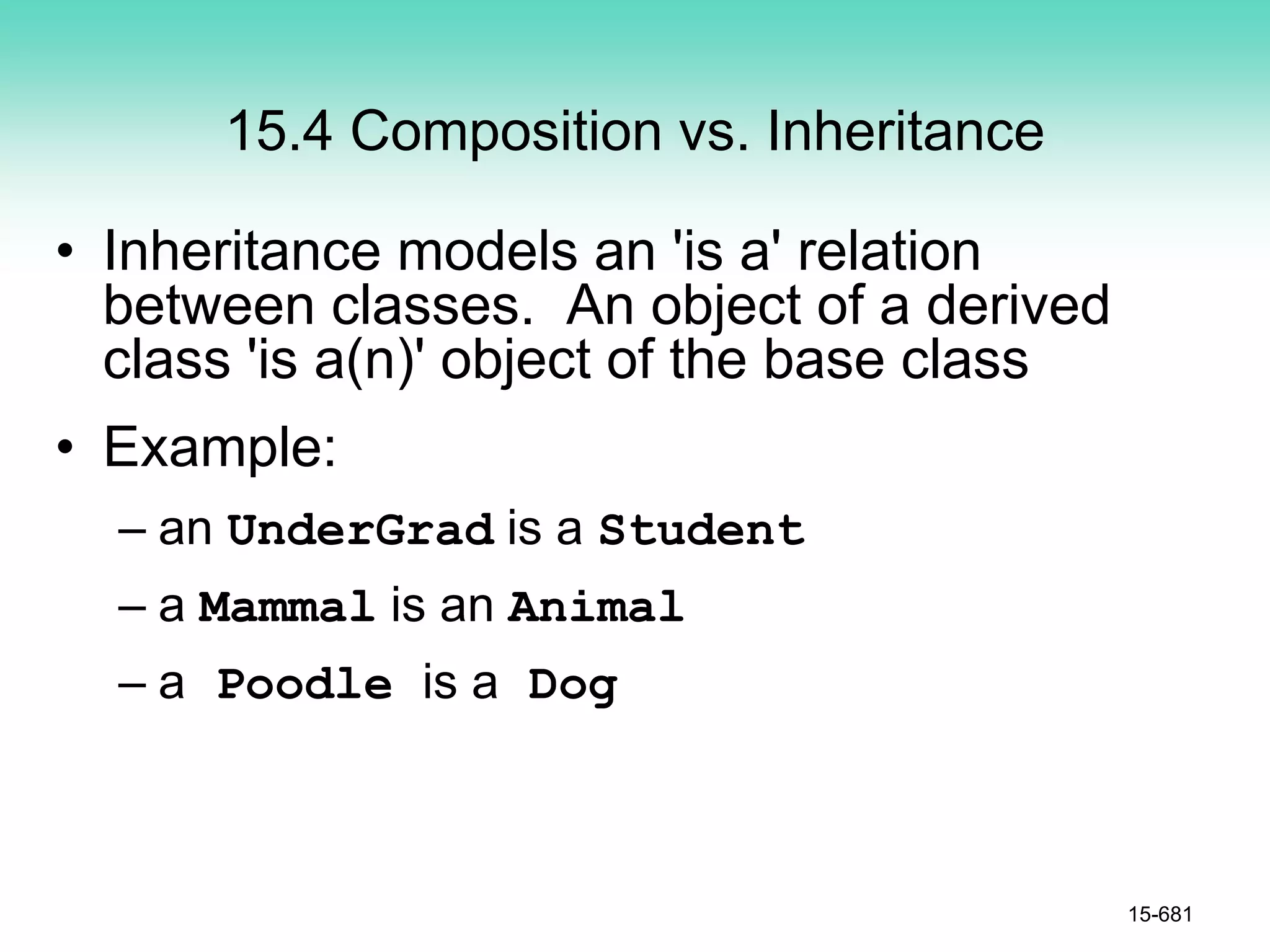 15.4 Composition vs. Inheritance
• Inheritance models an 'is a' relation
between classes. An object of a derived
class 'is a(n)' object of the base class
• Example:
– an UnderGrad is a Student
– a Mammal is an Animal
– a Poodle is a Dog
15-681
 