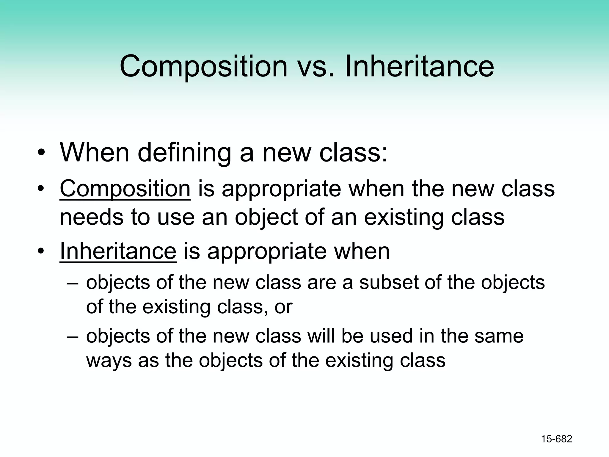 Composition vs. Inheritance
• When defining a new class:
• Composition is appropriate when the new class
needs to use an object of an existing class
• Inheritance is appropriate when
– objects of the new class are a subset of the objects
of the existing class, or
– objects of the new class will be used in the same
ways as the objects of the existing class
15-682
 