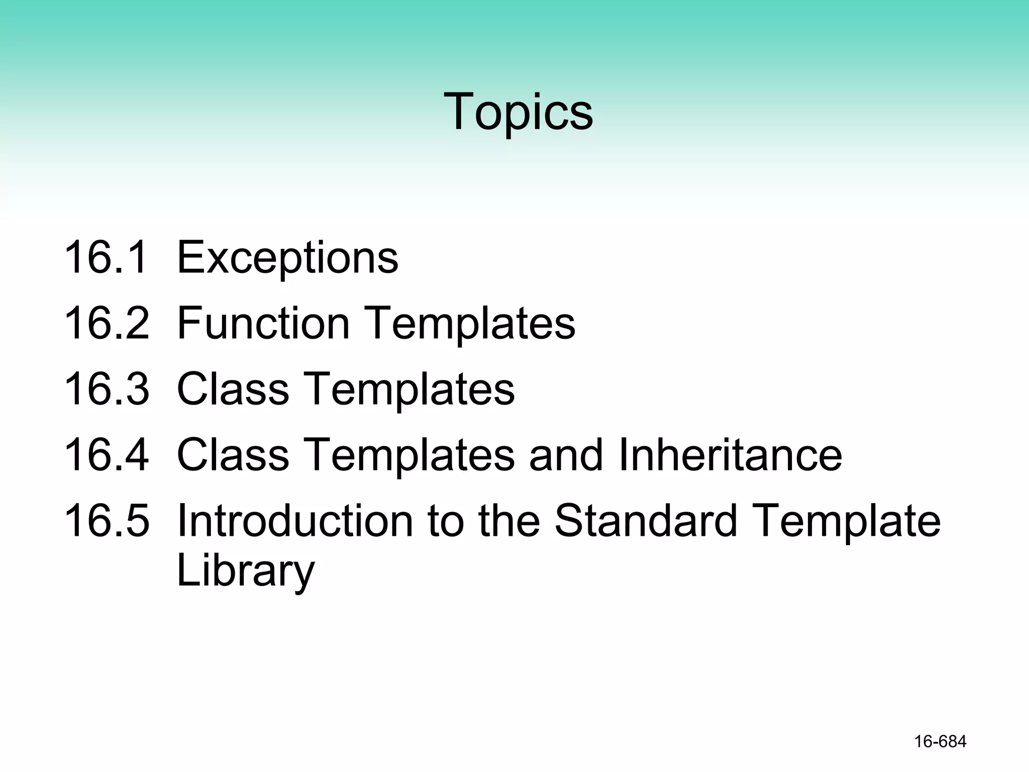 Topics
16.1 Exceptions
16.2 Function Templates
16.3 Class Templates
16.4 Class Templates and Inheritance
16.5 Introduction to the Standard Template
Library
16-684
 