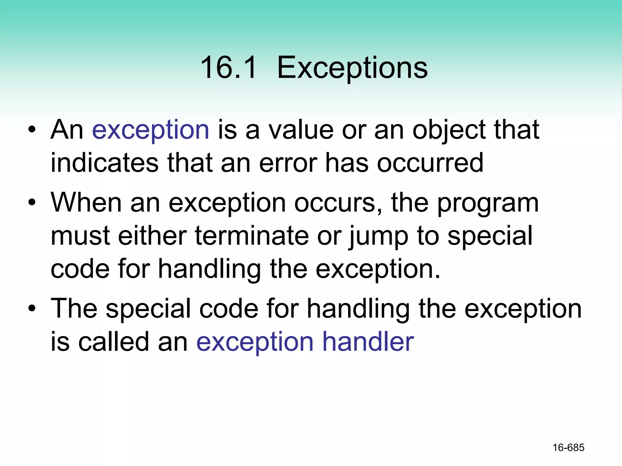 16.1 Exceptions
• An exception is a value or an object that
indicates that an error has occurred
• When an exception occurs, the program
must either terminate or jump to special
code for handling the exception.
• The special code for handling the exception
is called an exception handler
16-685
 