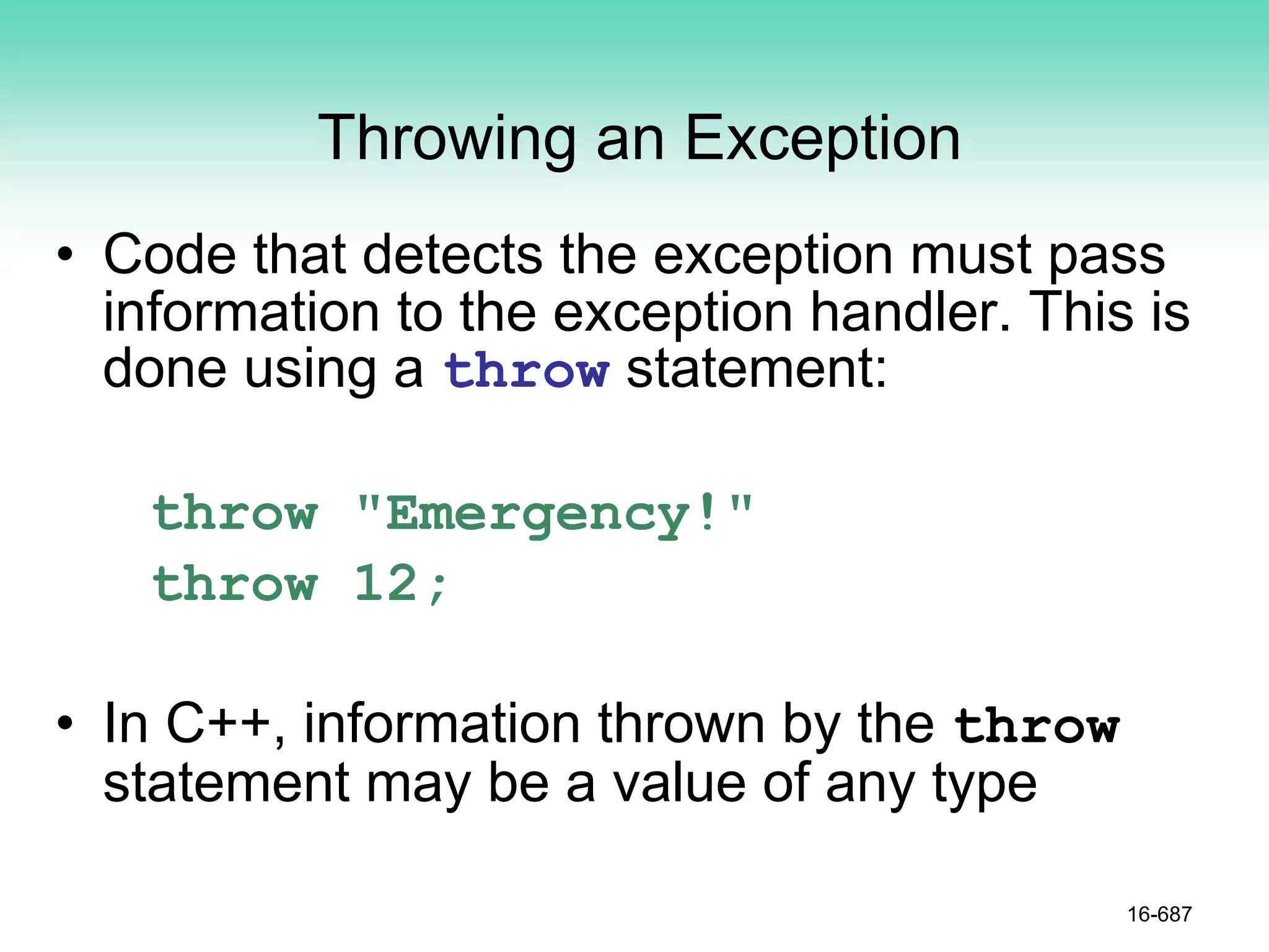 Throwing an Exception
• Code that detects the exception must pass
information to the exception handler. This is
done using a throw statement:
throw "Emergency!"
throw 12;
• In C++, information thrown by the throw
statement may be a value of any type
16-687
 