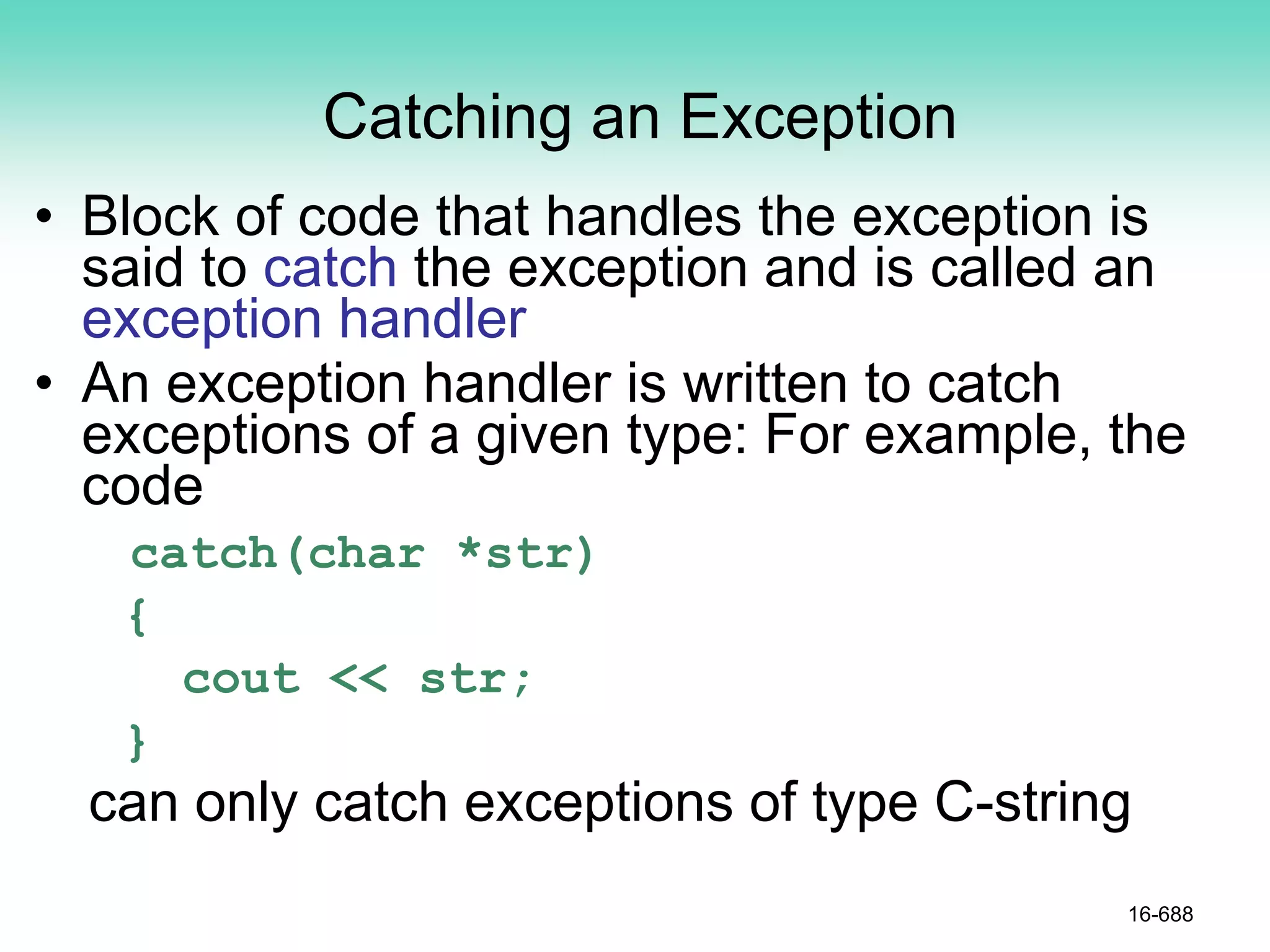 Catching an Exception
• Block of code that handles the exception is
said to catch the exception and is called an
exception handler
• An exception handler is written to catch
exceptions of a given type: For example, the
code
catch(char *str)
{
cout << str;
}
can only catch exceptions of type C-string
16-688
 