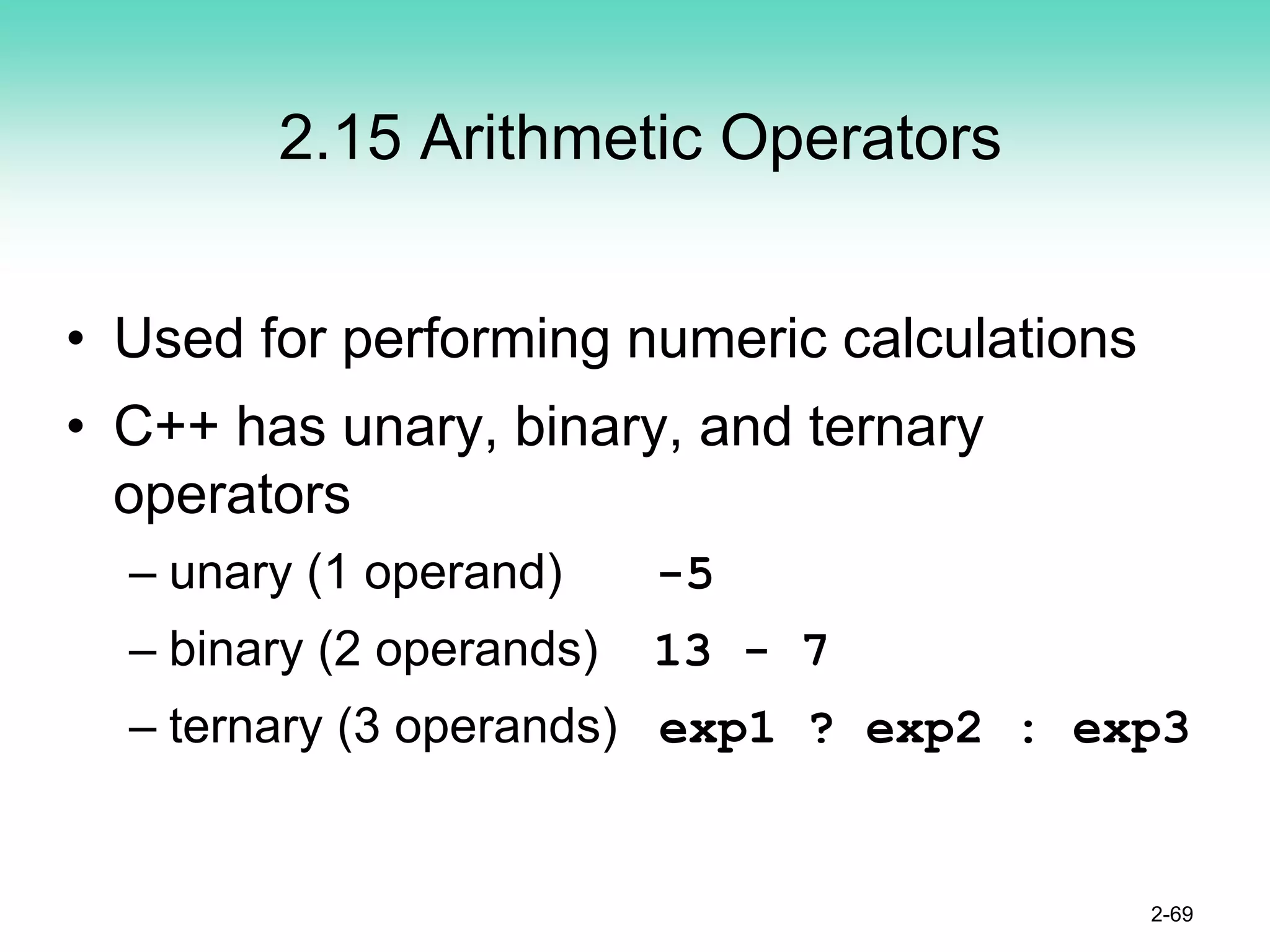 2.15 Arithmetic Operators
• Used for performing numeric calculations
• C++ has unary, binary, and ternary
operators
– unary (1 operand) -5
– binary (2 operands) 13 - 7
– ternary (3 operands) exp1 ? exp2 : exp3
2-69
 