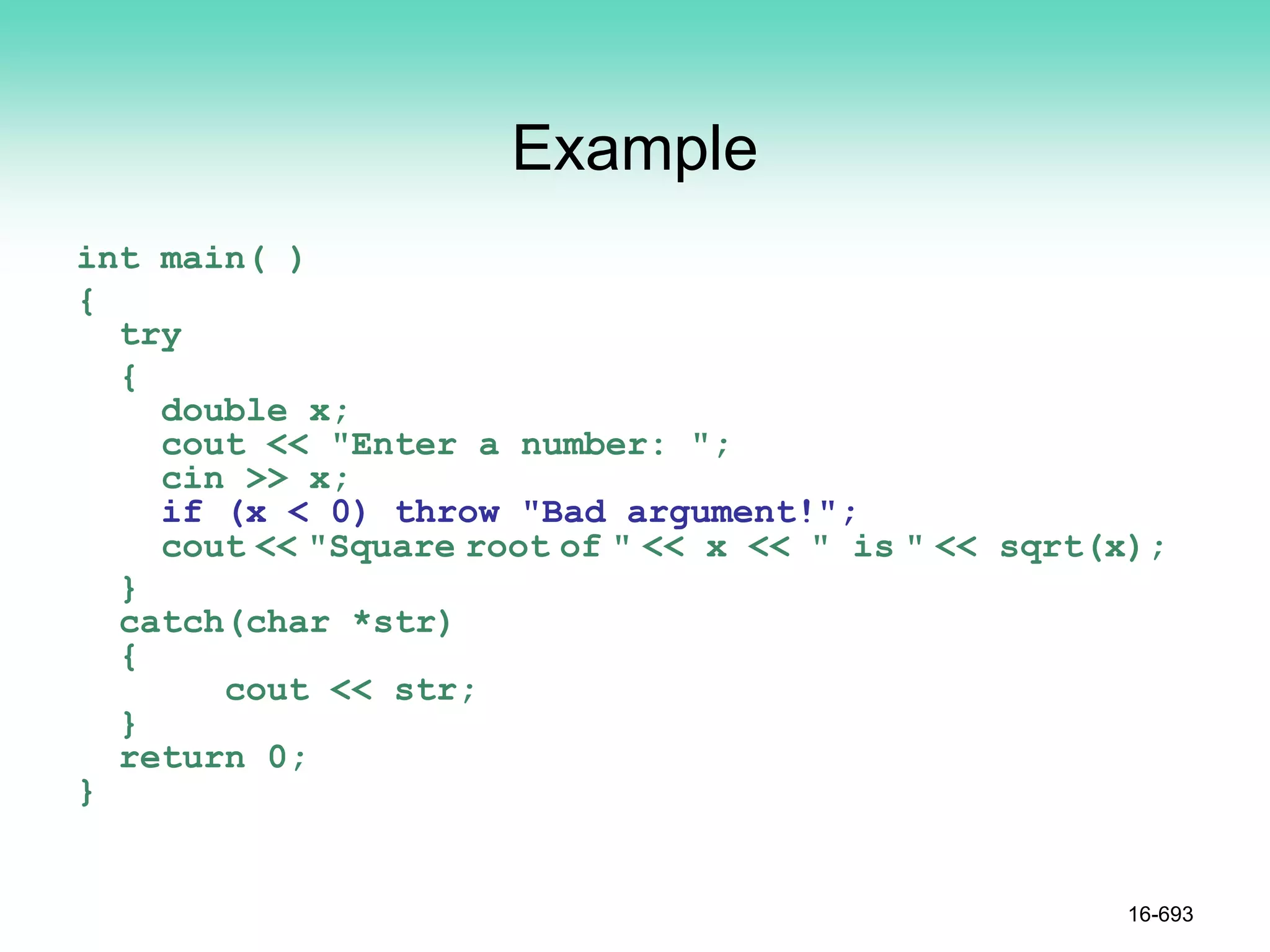 Example
int main( )
{
try
{
double x;
cout << "Enter a number: ";
cin >> x;
if (x < 0) throw "Bad argument!";
cout << "Square root of " << x << " is " << sqrt(x);
}
catch(char *str)
{
cout << str;
}
return 0;
}
16-693
 