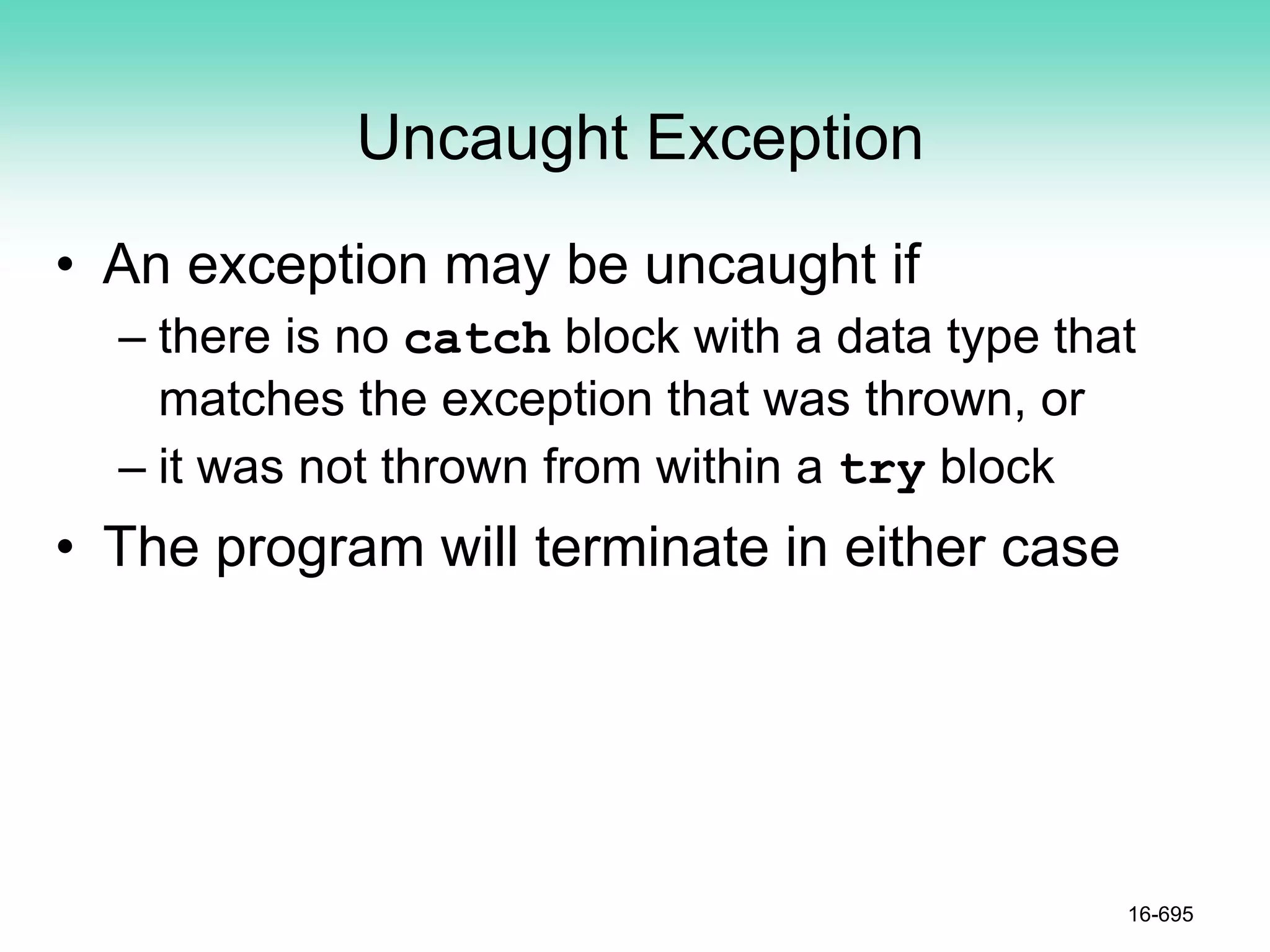 Uncaught Exception
• An exception may be uncaught if
– there is no catch block with a data type that
matches the exception that was thrown, or
– it was not thrown from within a try block
• The program will terminate in either case
16-695
 