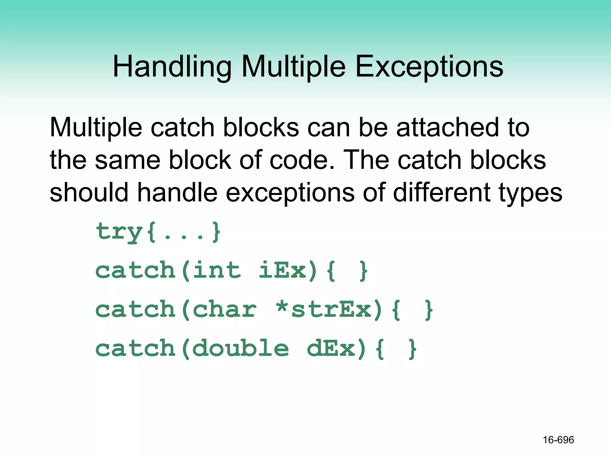 Handling Multiple Exceptions
Multiple catch blocks can be attached to
the same block of code. The catch blocks
should handle exceptions of different types
try{...}
catch(int iEx){ }
catch(char *strEx){ }
catch(double dEx){ }
16-696
 