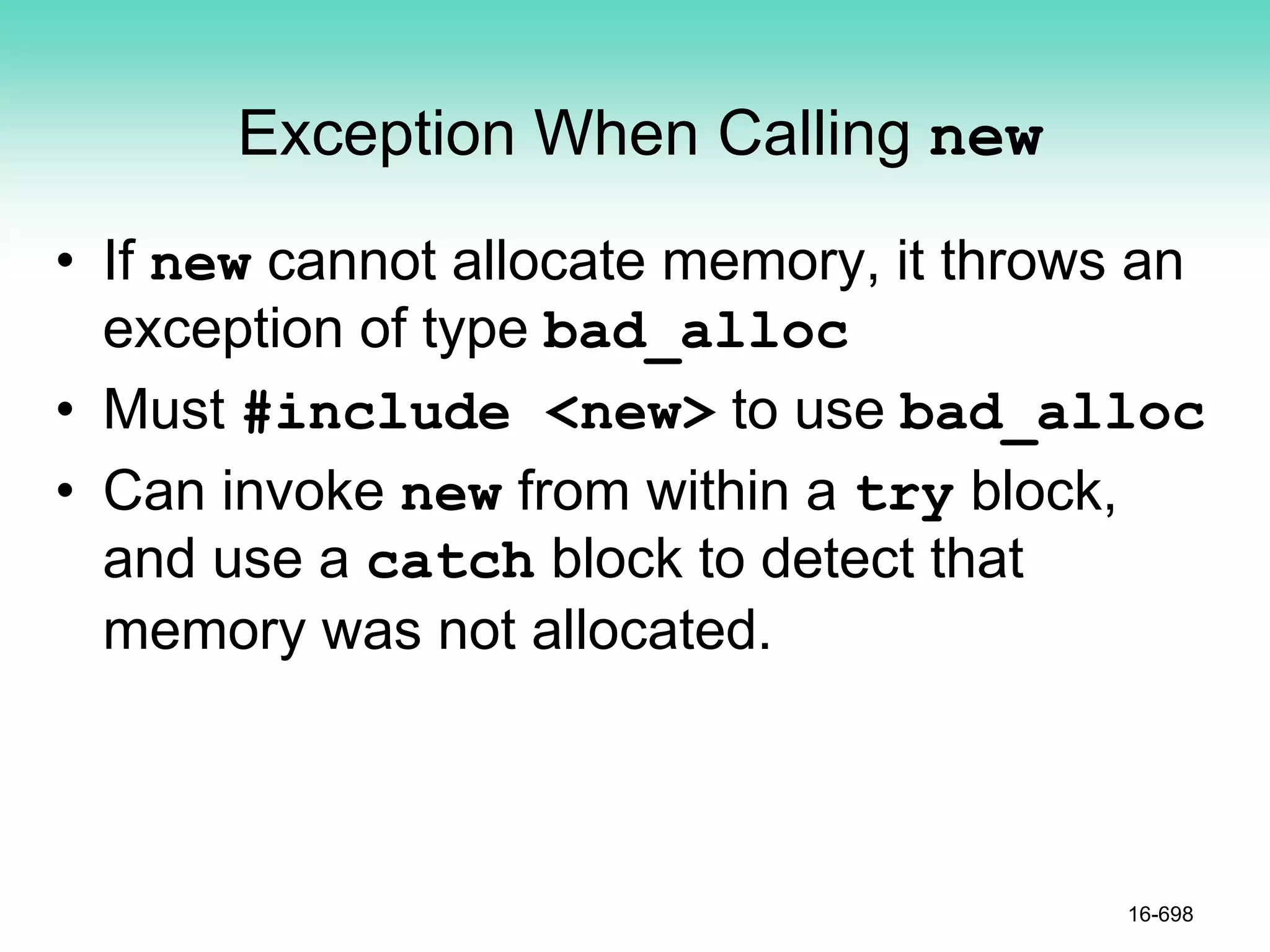 Exception When Calling new
• If new cannot allocate memory, it throws an
exception of type bad_alloc
• Must #include <new> to use bad_alloc
• Can invoke new from within a try block,
and use a catch block to detect that
memory was not allocated.
16-698
 