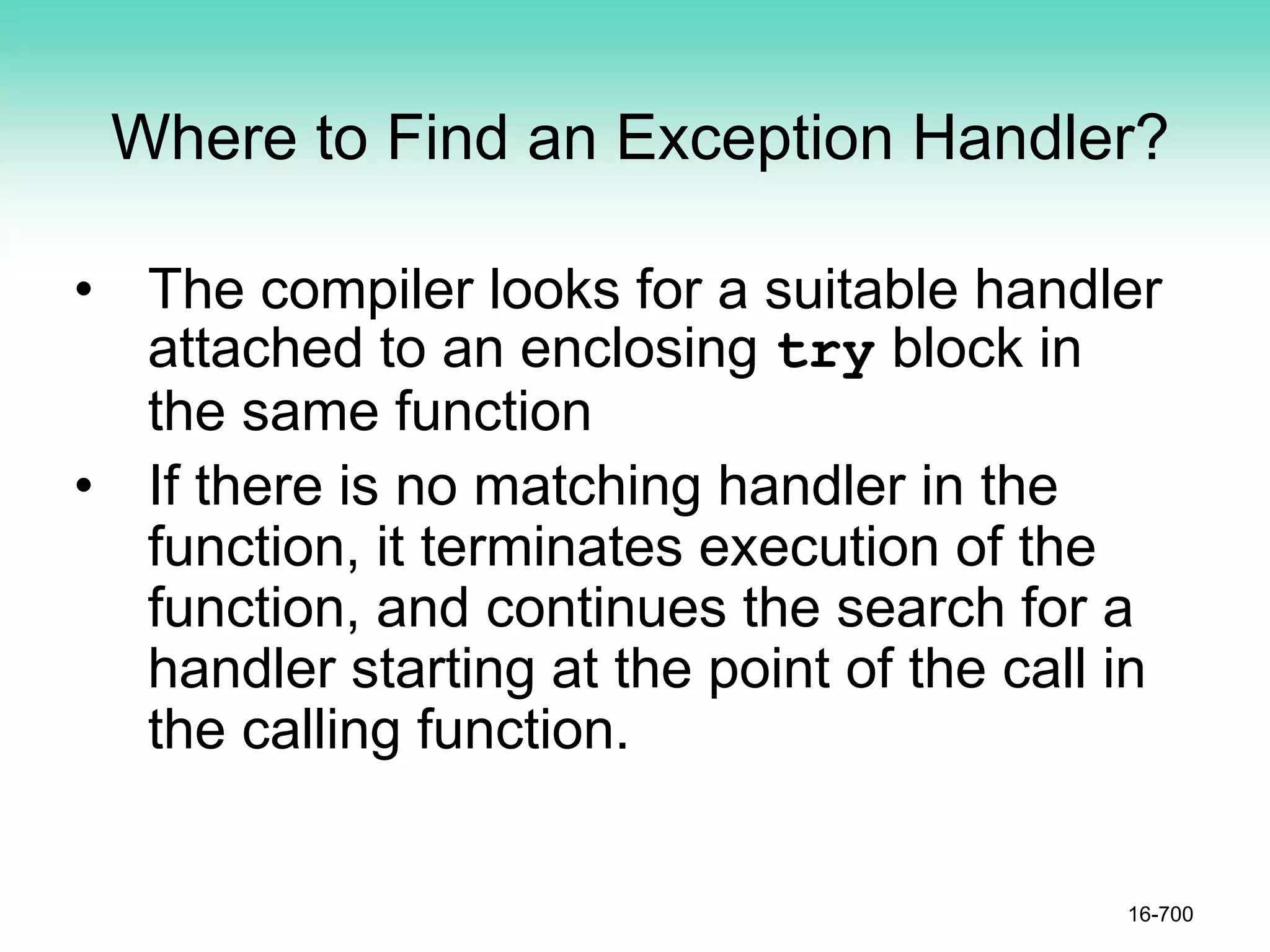 Where to Find an Exception Handler?
• The compiler looks for a suitable handler
attached to an enclosing try block in
the same function
• If there is no matching handler in the
function, it terminates execution of the
function, and continues the search for a
handler starting at the point of the call in
the calling function.
16-700
 