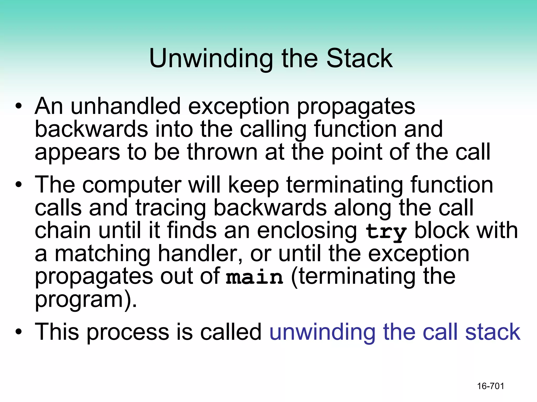 Unwinding the Stack
• An unhandled exception propagates
backwards into the calling function and
appears to be thrown at the point of the call
• The computer will keep terminating function
calls and tracing backwards along the call
chain until it finds an enclosing try block with
a matching handler, or until the exception
propagates out of main (terminating the
program).
• This process is called unwinding the call stack
16-701
 