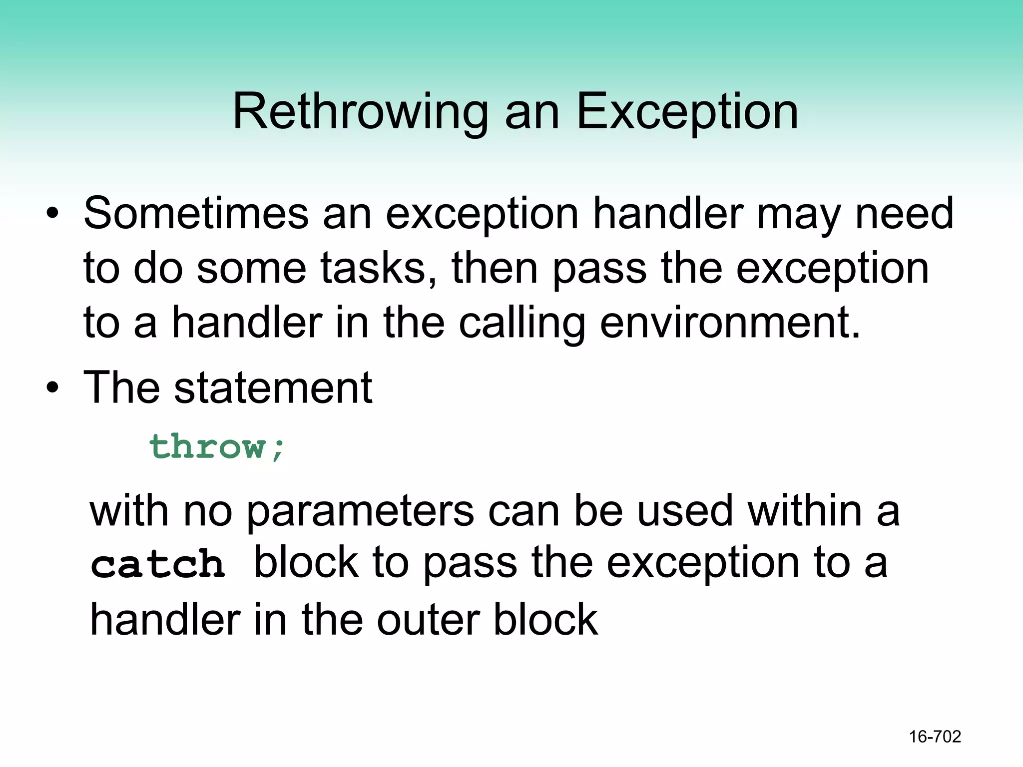 Rethrowing an Exception
• Sometimes an exception handler may need
to do some tasks, then pass the exception
to a handler in the calling environment.
• The statement
throw;
with no parameters can be used within a
catch block to pass the exception to a
handler in the outer block
16-702
 