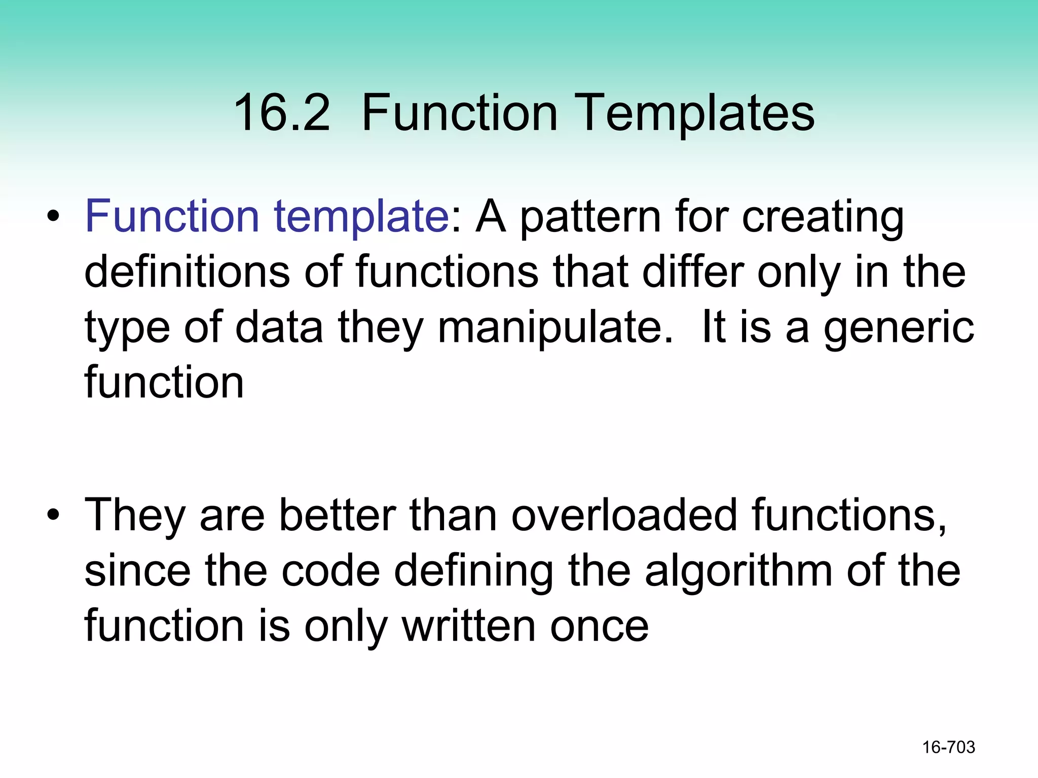 16.2 Function Templates
• Function template: A pattern for creating
definitions of functions that differ only in the
type of data they manipulate. It is a generic
function
• They are better than overloaded functions,
since the code defining the algorithm of the
function is only written once
16-703
 