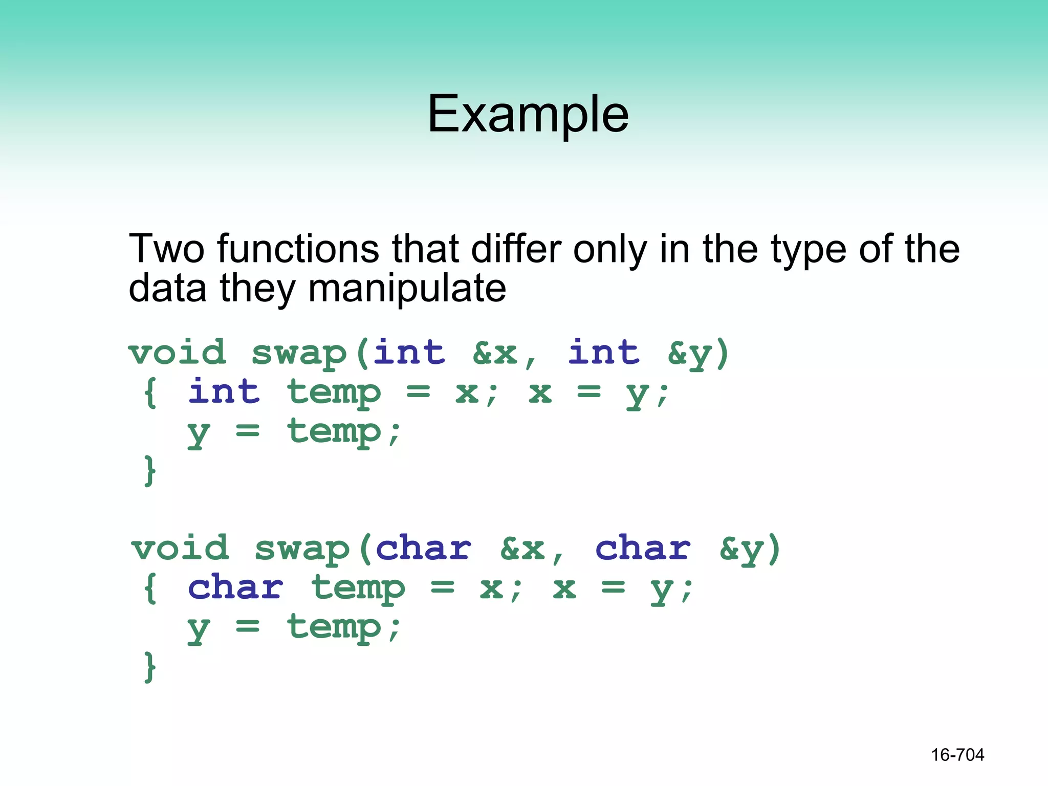 Example
Two functions that differ only in the type of the
data they manipulate
void swap(int &x, int &y)
{ int temp = x; x = y;
y = temp;
}
void swap(char &x, char &y)
{ char temp = x; x = y;
y = temp;
}
16-704
 
