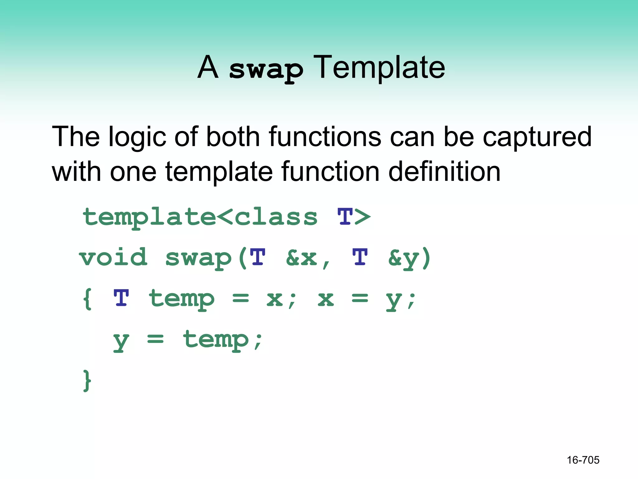 A swap Template
The logic of both functions can be captured
with one template function definition
template<class T>
void swap(T &x, T &y)
{ T temp = x; x = y;
y = temp;
}
16-705
 
