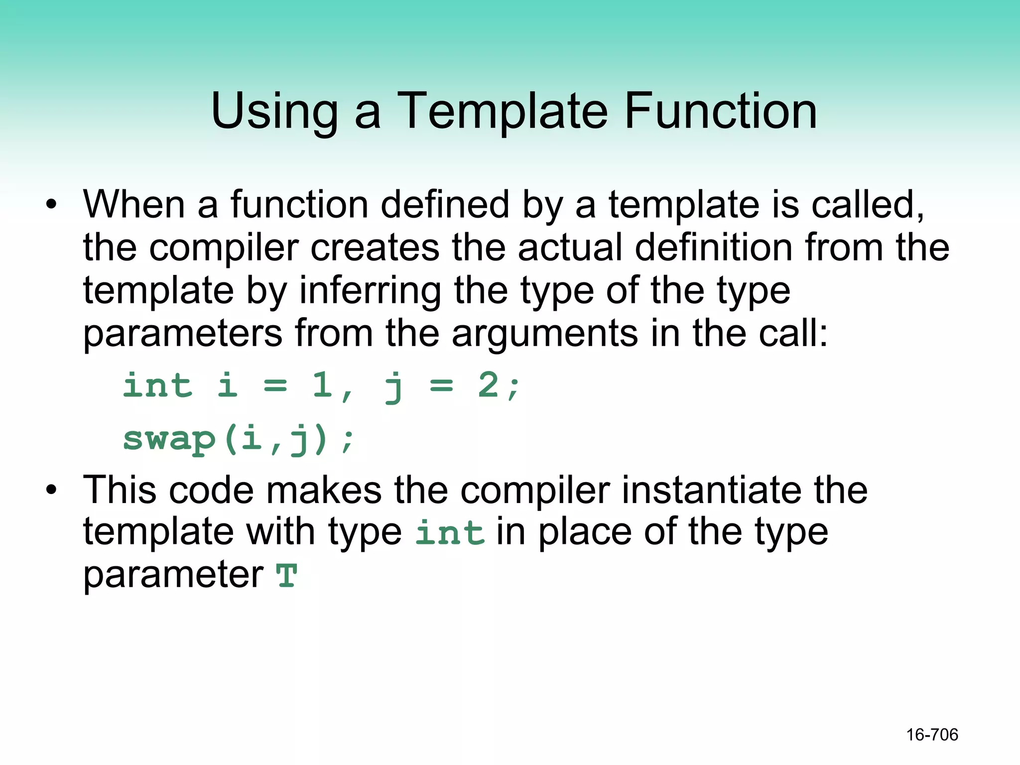Using a Template Function
• When a function defined by a template is called,
the compiler creates the actual definition from the
template by inferring the type of the type
parameters from the arguments in the call:
int i = 1, j = 2;
swap(i,j);
• This code makes the compiler instantiate the
template with type int in place of the type
parameter T
16-706
 