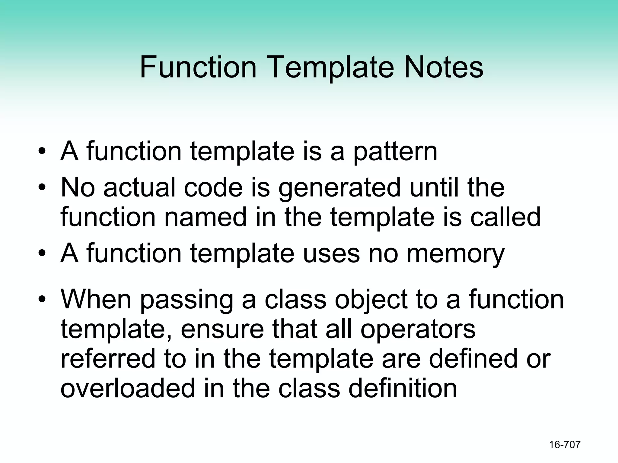 Function Template Notes
• A function template is a pattern
• No actual code is generated until the
function named in the template is called
• A function template uses no memory
• When passing a class object to a function
template, ensure that all operators
referred to in the template are defined or
overloaded in the class definition
16-707
 