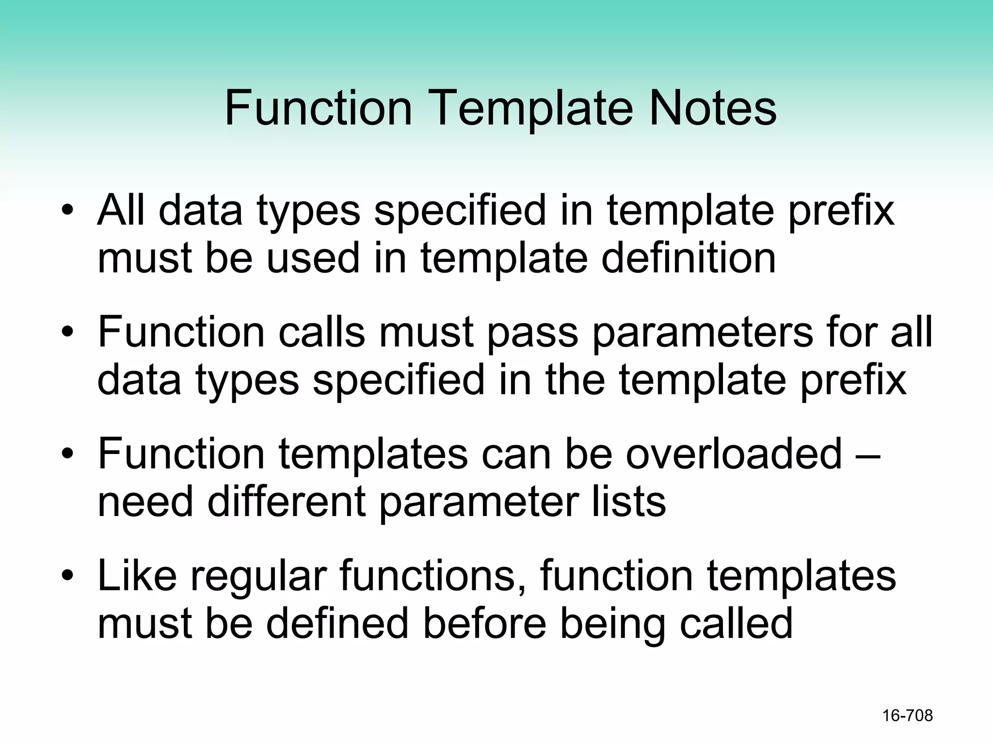 Function Template Notes
• All data types specified in template prefix
must be used in template definition
• Function calls must pass parameters for all
data types specified in the template prefix
• Function templates can be overloaded –
need different parameter lists
• Like regular functions, function templates
must be defined before being called
16-708
 