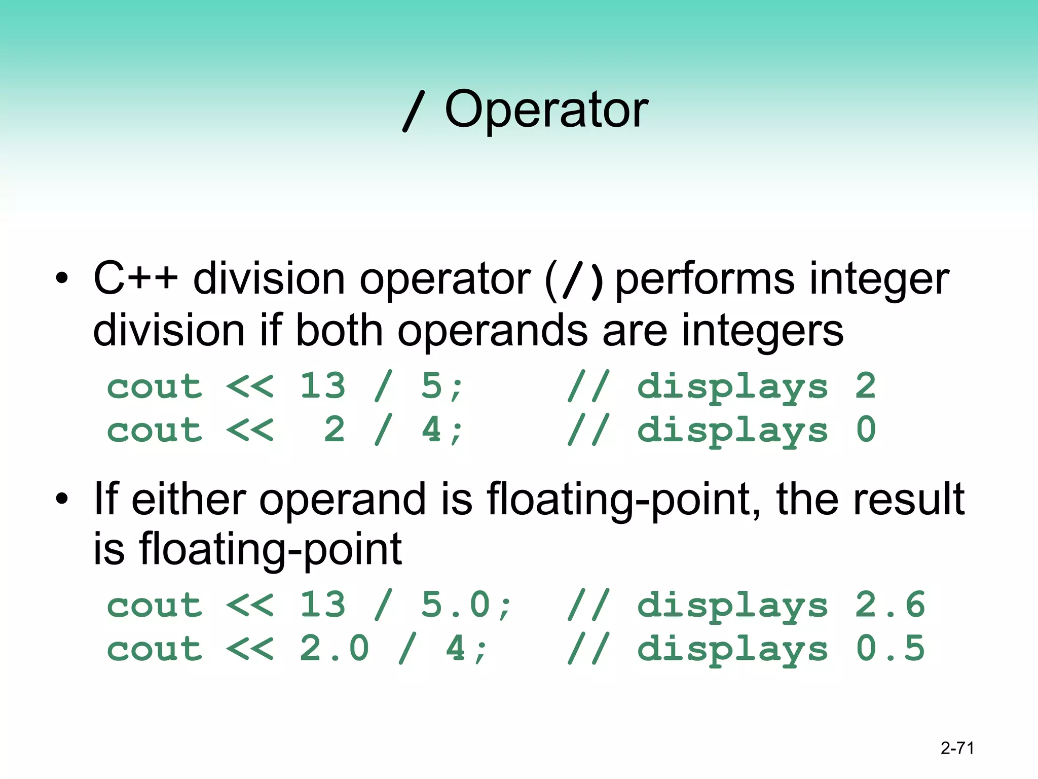 / Operator
• C++ division operator (/)performs integer
division if both operands are integers
cout << 13 / 5; // displays 2
cout << 2 / 4; // displays 0
• If either operand is floating-point, the result
is floating-point
cout << 13 / 5.0; // displays 2.6
cout << 2.0 / 4; // displays 0.5
2-71
 