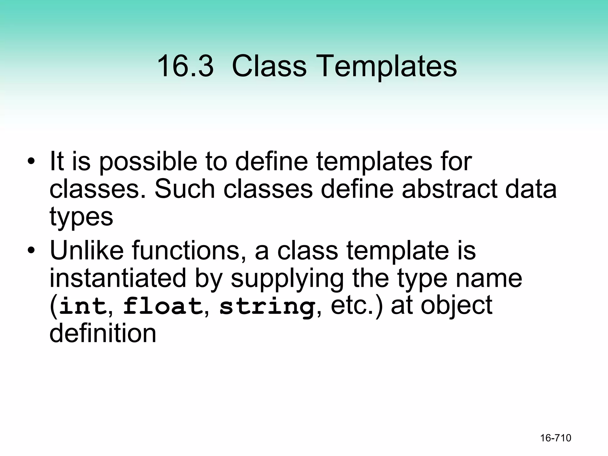 16.3 Class Templates
• It is possible to define templates for
classes. Such classes define abstract data
types
• Unlike functions, a class template is
instantiated by supplying the type name
(int, float, string, etc.) at object
definition
16-710
 