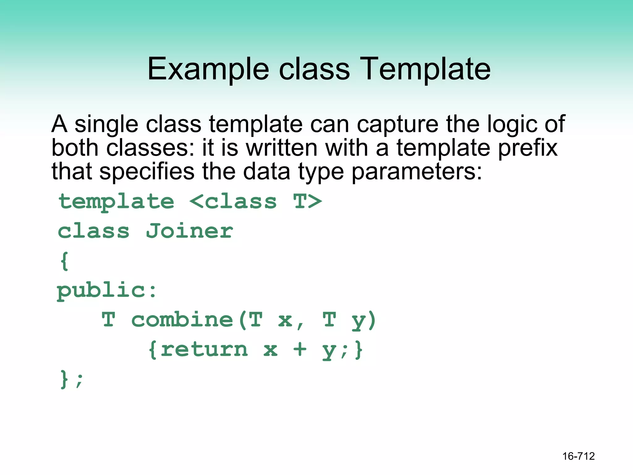 Example class Template
A single class template can capture the logic of
both classes: it is written with a template prefix
that specifies the data type parameters:
template <class T>
class Joiner
{
public:
T combine(T x, T y)
{return x + y;}
};
16-712
 