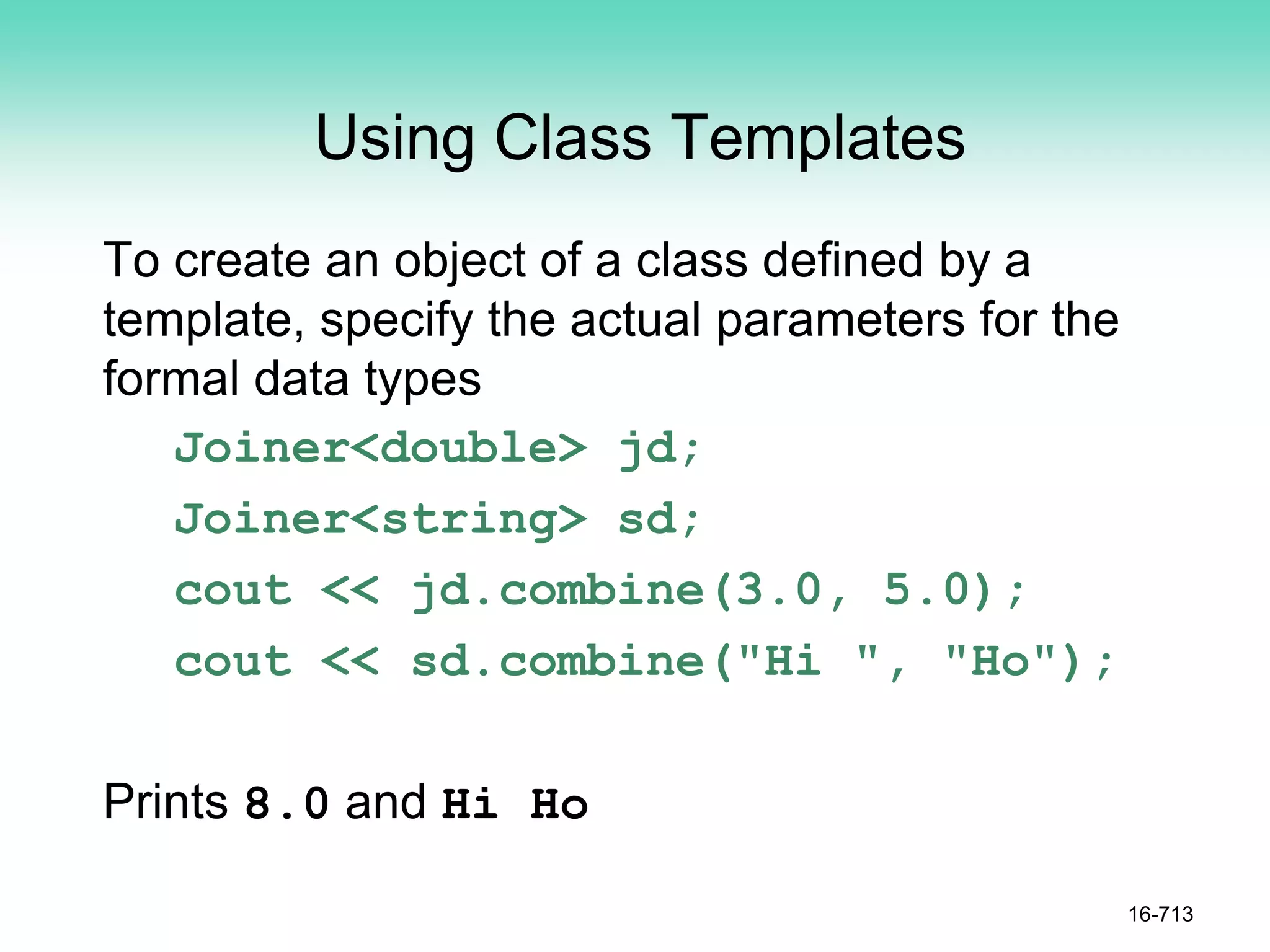 Using Class Templates
To create an object of a class defined by a
template, specify the actual parameters for the
formal data types
Joiner<double> jd;
Joiner<string> sd;
cout << jd.combine(3.0, 5.0);
cout << sd.combine("Hi ", "Ho");
Prints 8.0 and Hi Ho
16-713
 