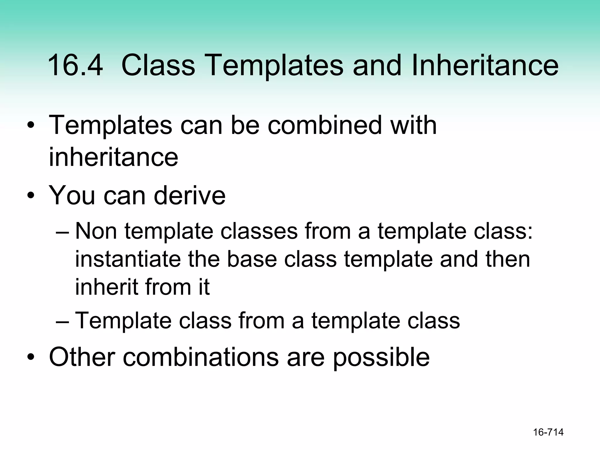 16.4 Class Templates and Inheritance
• Templates can be combined with
inheritance
• You can derive
– Non template classes from a template class:
instantiate the base class template and then
inherit from it
– Template class from a template class
• Other combinations are possible
16-714
 
