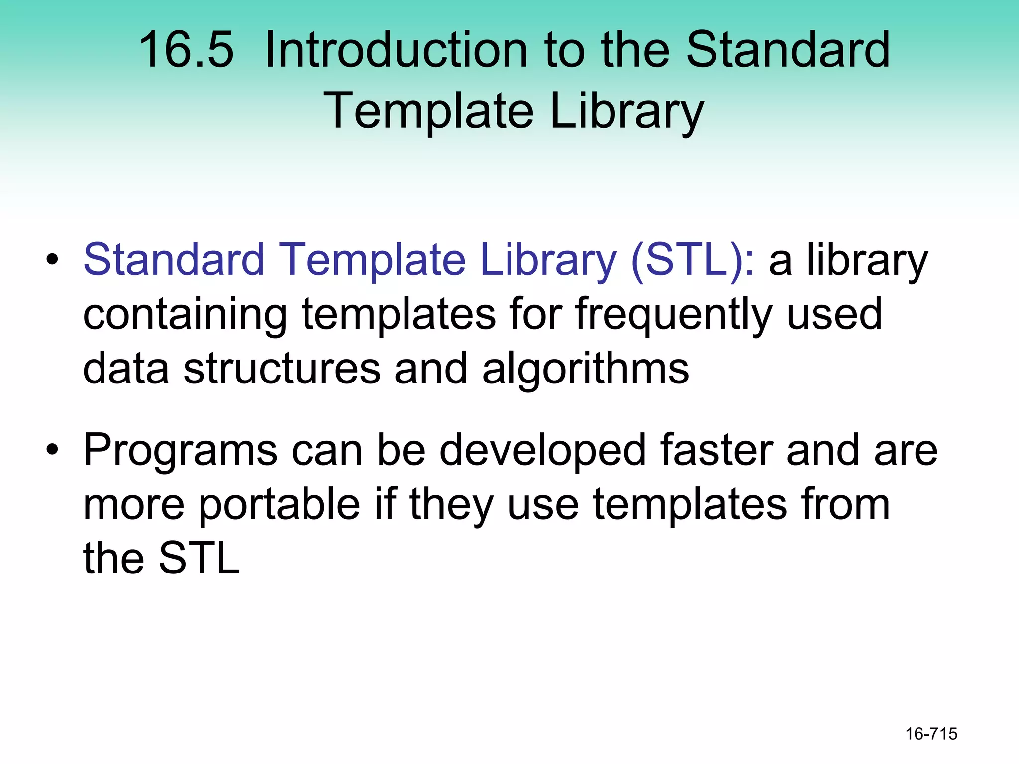 16.5 Introduction to the Standard
Template Library
• Standard Template Library (STL): a library
containing templates for frequently used
data structures and algorithms
• Programs can be developed faster and are
more portable if they use templates from
the STL
16-715
 