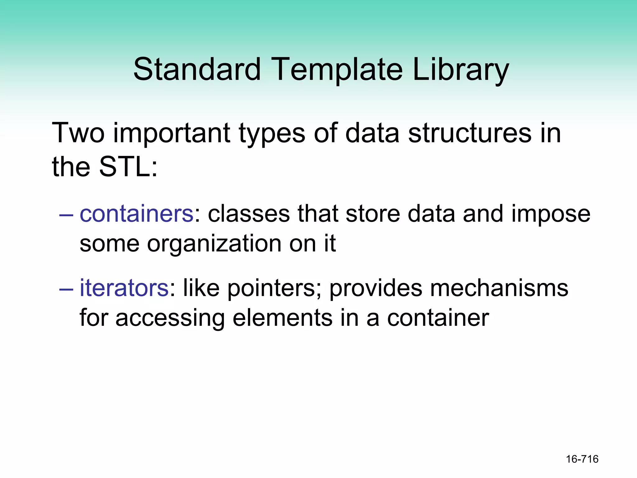 Standard Template Library
Two important types of data structures in
the STL:
– containers: classes that store data and impose
some organization on it
– iterators: like pointers; provides mechanisms
for accessing elements in a container
16-716
 