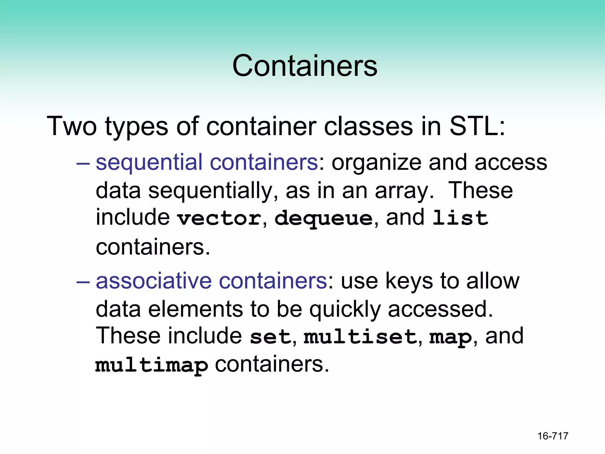 Containers
Two types of container classes in STL:
– sequential containers: organize and access
data sequentially, as in an array. These
include vector, dequeue, and list
containers.
– associative containers: use keys to allow
data elements to be quickly accessed.
These include set, multiset, map, and
multimap containers.
16-717
 