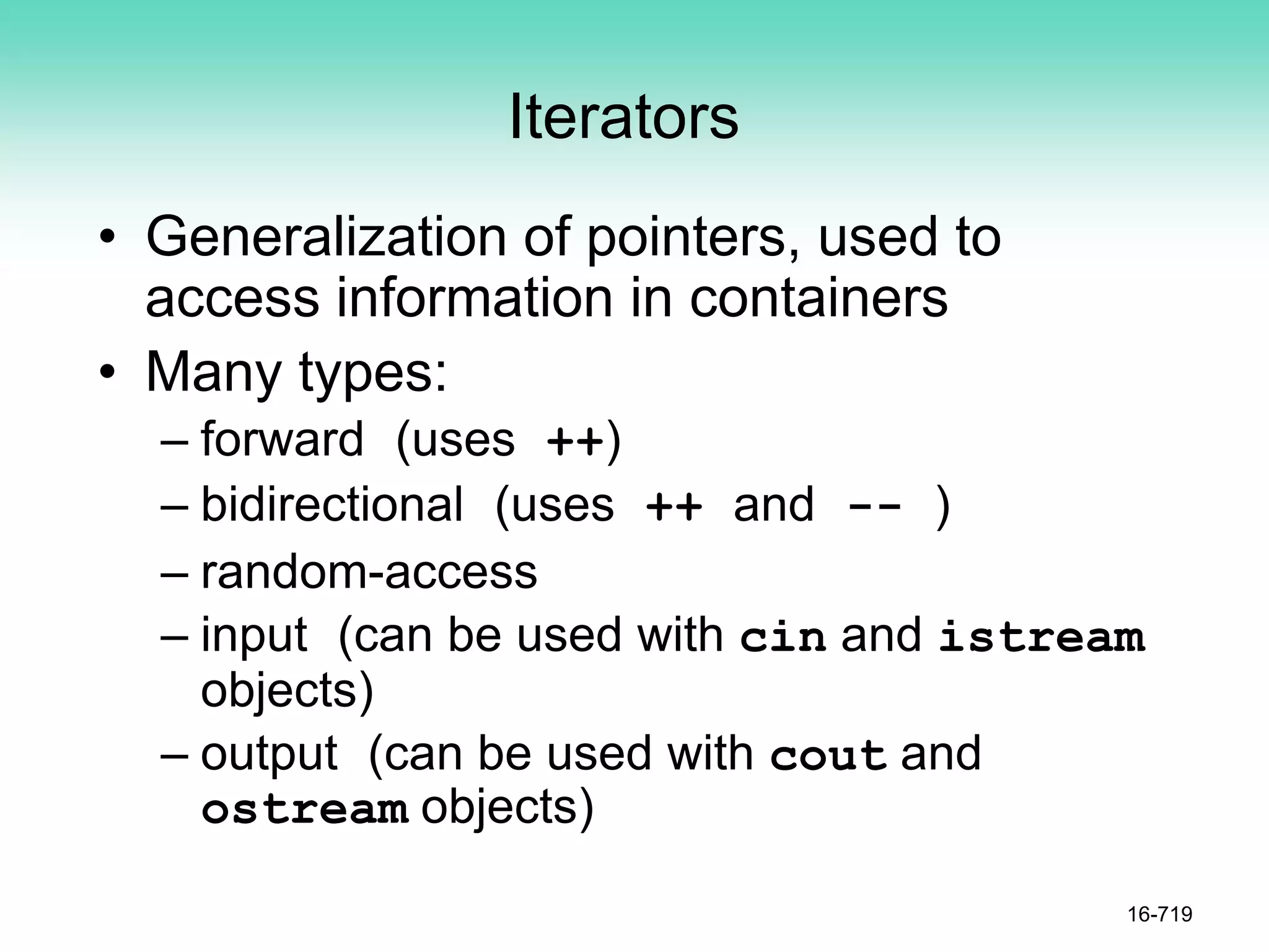 Iterators
• Generalization of pointers, used to
access information in containers
• Many types:
– forward (uses ++)
– bidirectional (uses ++ and -- )
– random-access
– input (can be used with cin and istream
objects)
– output (can be used with cout and
ostream objects)
16-719
 