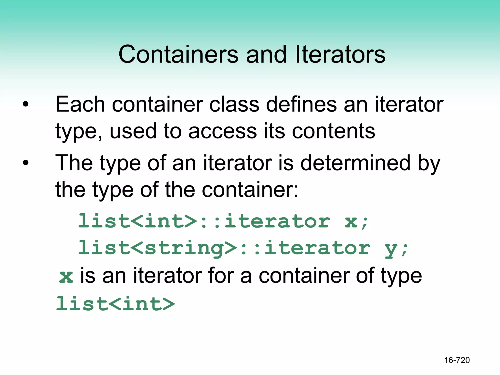 Containers and Iterators
• Each container class defines an iterator
type, used to access its contents
• The type of an iterator is determined by
the type of the container:
list<int>::iterator x;
list<string>::iterator y;
x is an iterator for a container of type
list<int>
16-720
 