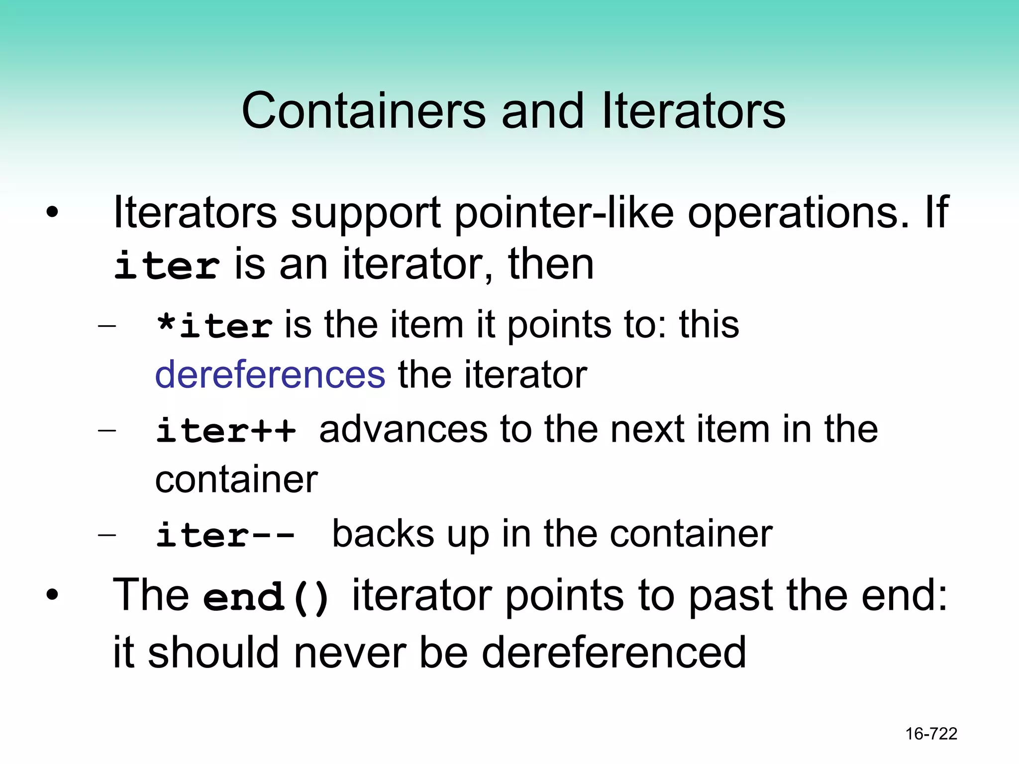 Containers and Iterators
• Iterators support pointer-like operations. If
iter is an iterator, then
– *iter is the item it points to: this
dereferences the iterator
– iter++ advances to the next item in the
container
– iter-- backs up in the container
• The end() iterator points to past the end:
it should never be dereferenced
16-722
 