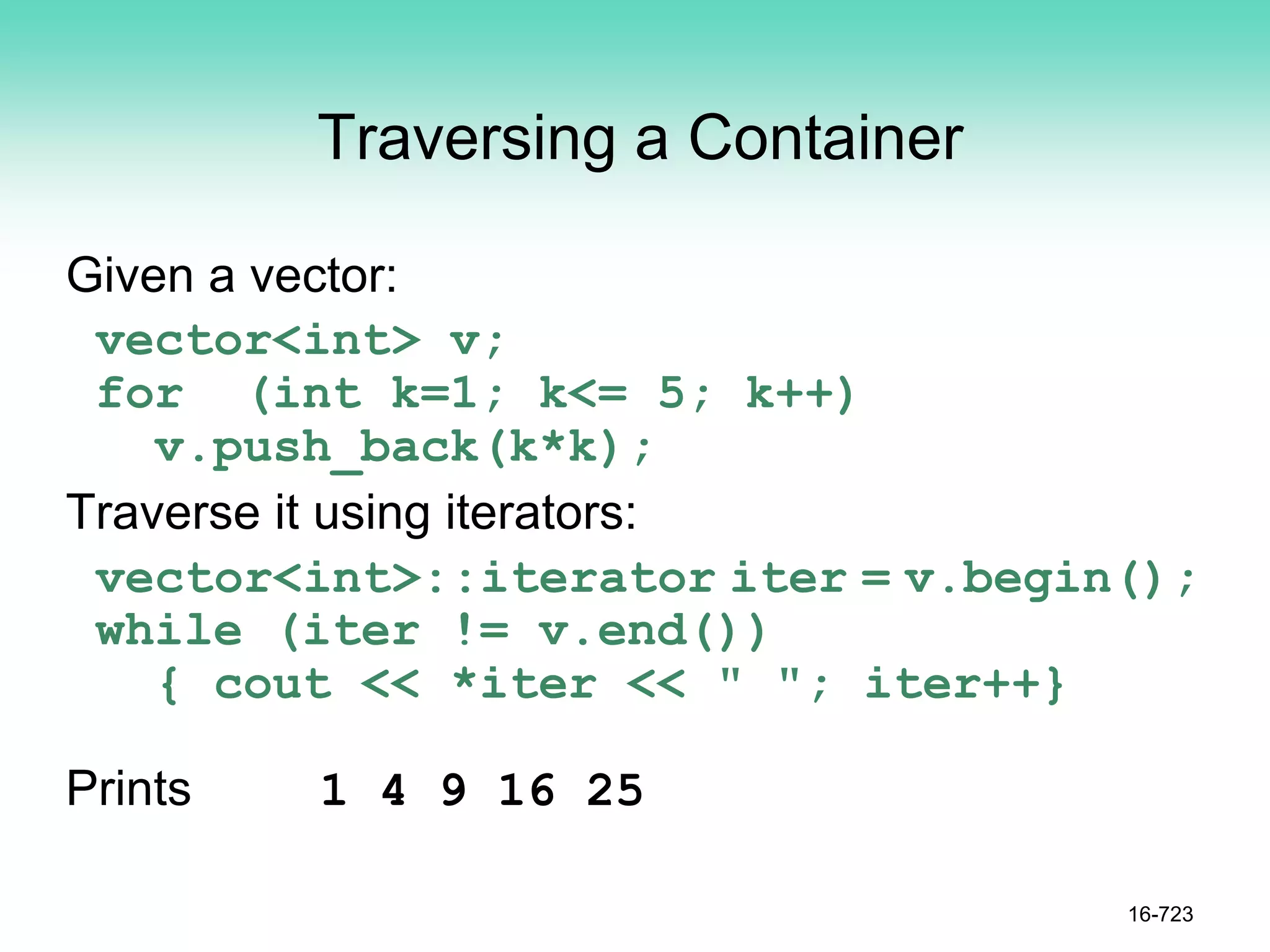 Traversing a Container
Given a vector:
vector<int> v;
for (int k=1; k<= 5; k++)
v.push_back(k*k);
Traverse it using iterators:
vector<int>::iterator iter = v.begin();
while (iter != v.end())
{ cout << *iter << " "; iter++}
Prints 1 4 9 16 25
16-723
 
