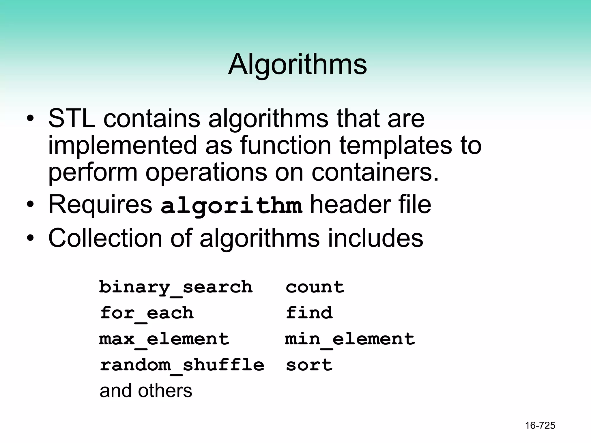 Algorithms
• STL contains algorithms that are
implemented as function templates to
perform operations on containers.
• Requires algorithm header file
• Collection of algorithms includes
16-725
binary_search count
for_each find
max_element min_element
random_shuffle sort
and others
 