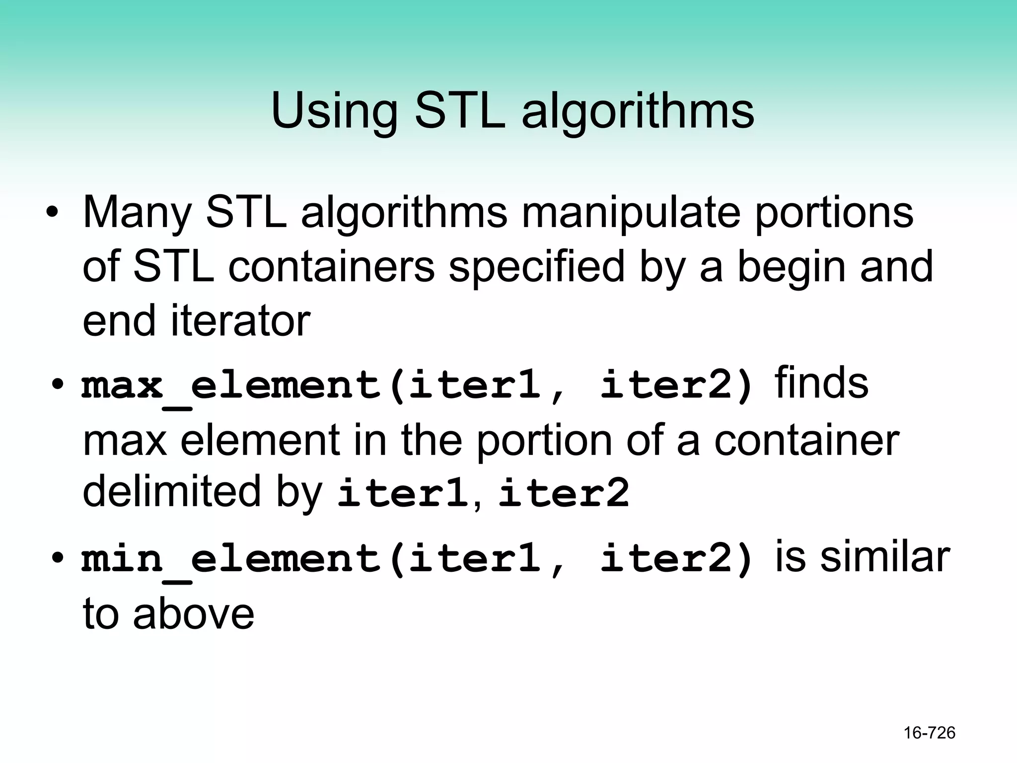Using STL algorithms
• Many STL algorithms manipulate portions
of STL containers specified by a begin and
end iterator
• max_element(iter1, iter2) finds
max element in the portion of a container
delimited by iter1, iter2
• min_element(iter1, iter2) is similar
to above
16-726
 