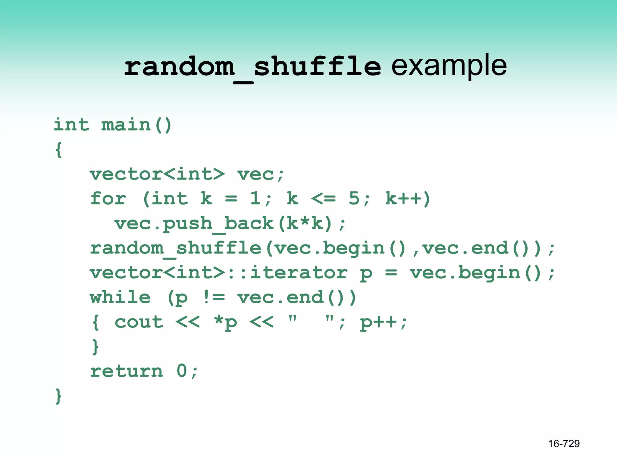 random_shuffle example
int main()
{
vector<int> vec;
for (int k = 1; k <= 5; k++)
vec.push_back(k*k);
random_shuffle(vec.begin(),vec.end());
vector<int>::iterator p = vec.begin();
while (p != vec.end())
{ cout << *p << " "; p++;
}
return 0;
}
16-729
 
