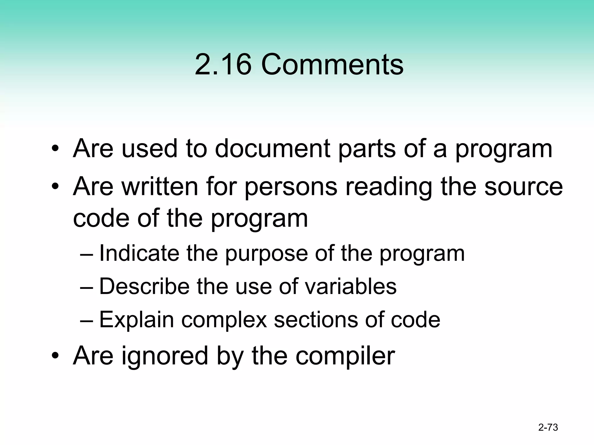 2.16 Comments
• Are used to document parts of a program
• Are written for persons reading the source
code of the program
– Indicate the purpose of the program
– Describe the use of variables
– Explain complex sections of code
• Are ignored by the compiler
2-73
 