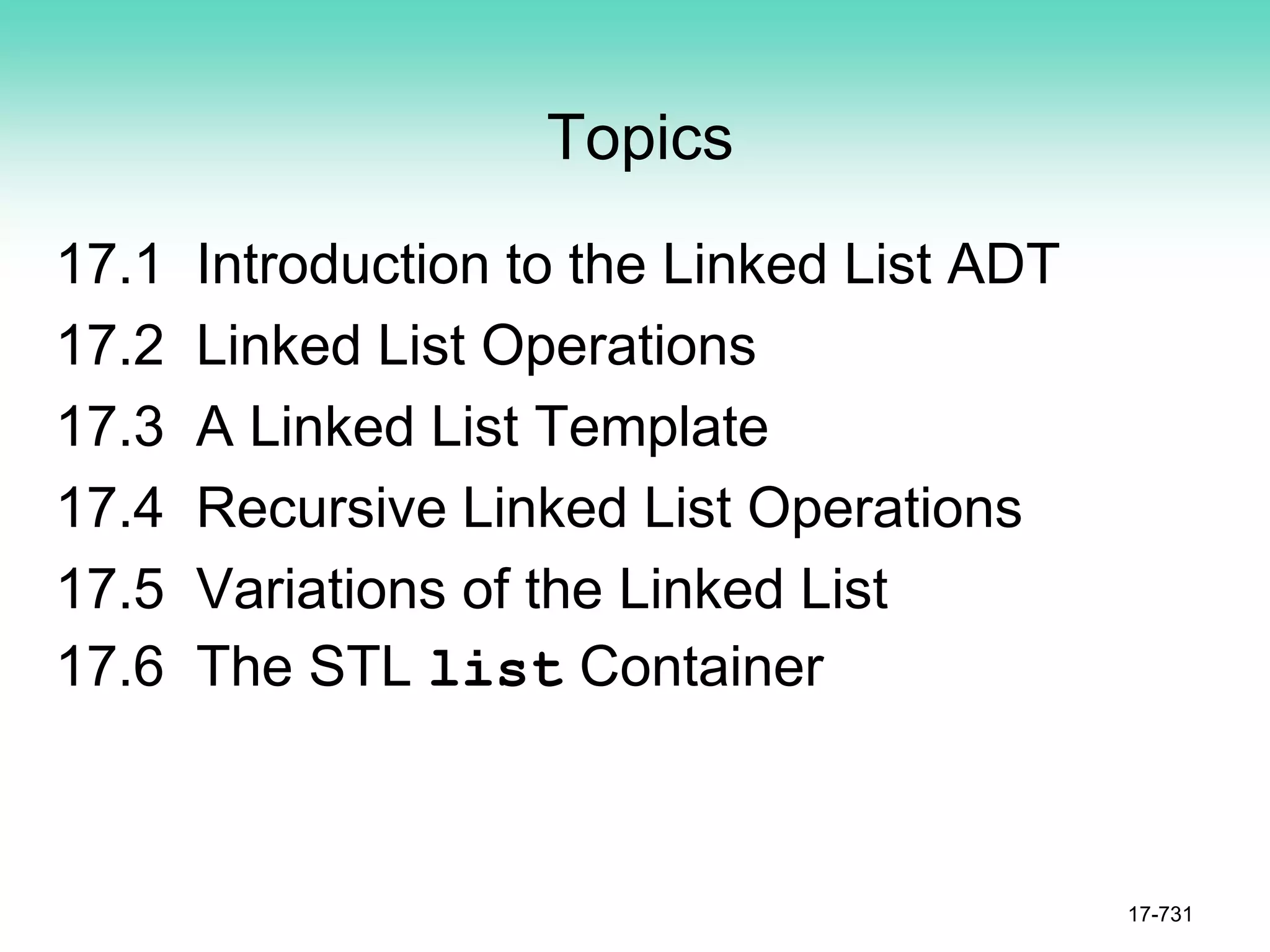 Topics
17.1 Introduction to the Linked List ADT
17.2 Linked List Operations
17.3 A Linked List Template
17.4 Recursive Linked List Operations
17.5 Variations of the Linked List
17.6 The STL list Container
17-731
 