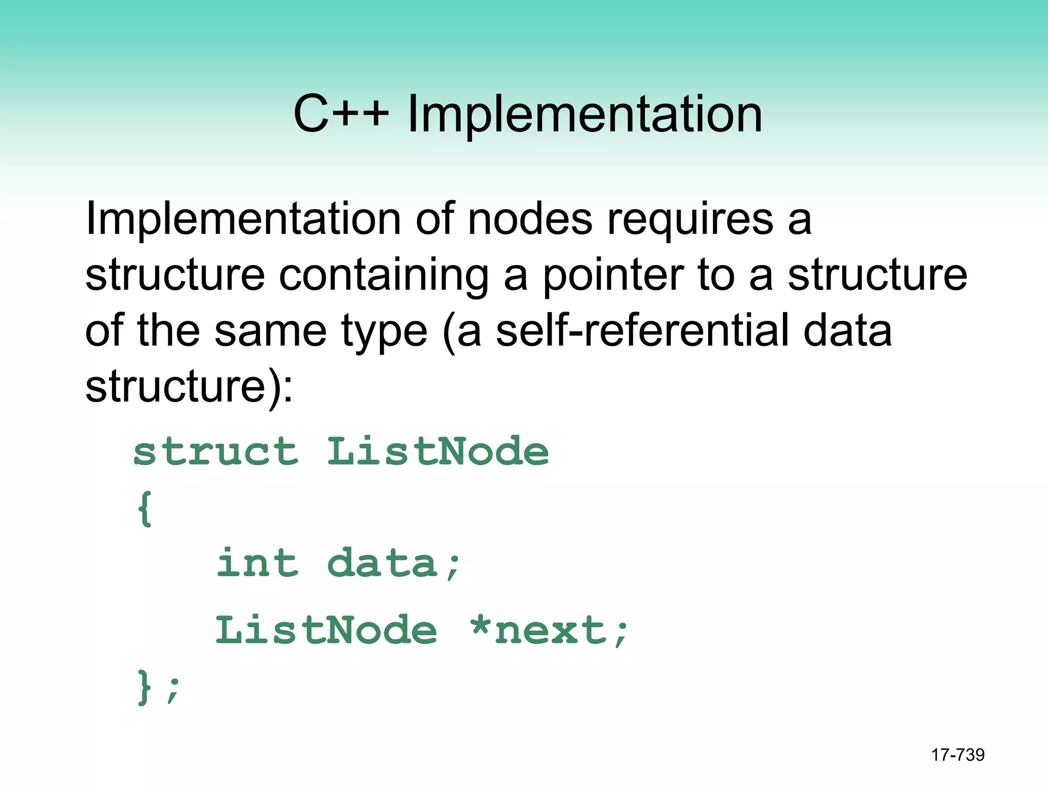 C++ Implementation
Implementation of nodes requires a
structure containing a pointer to a structure
of the same type (a self-referential data
structure):
struct ListNode
{
int data;
ListNode *next;
};
17-739
 