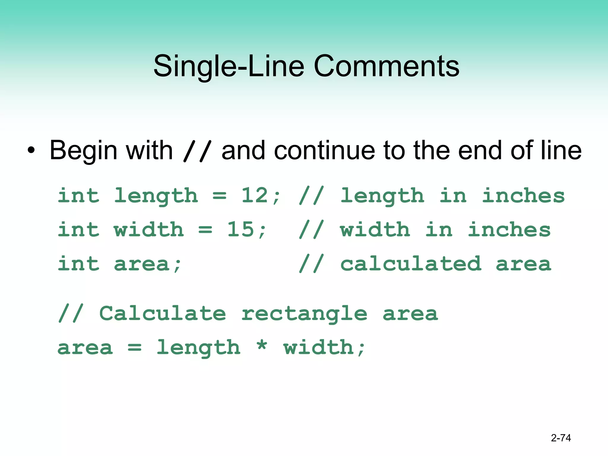 Single-Line Comments
• Begin with // and continue to the end of line
int length = 12; // length in inches
int width = 15; // width in inches
int area; // calculated area
// Calculate rectangle area
area = length * width;
2-74
 