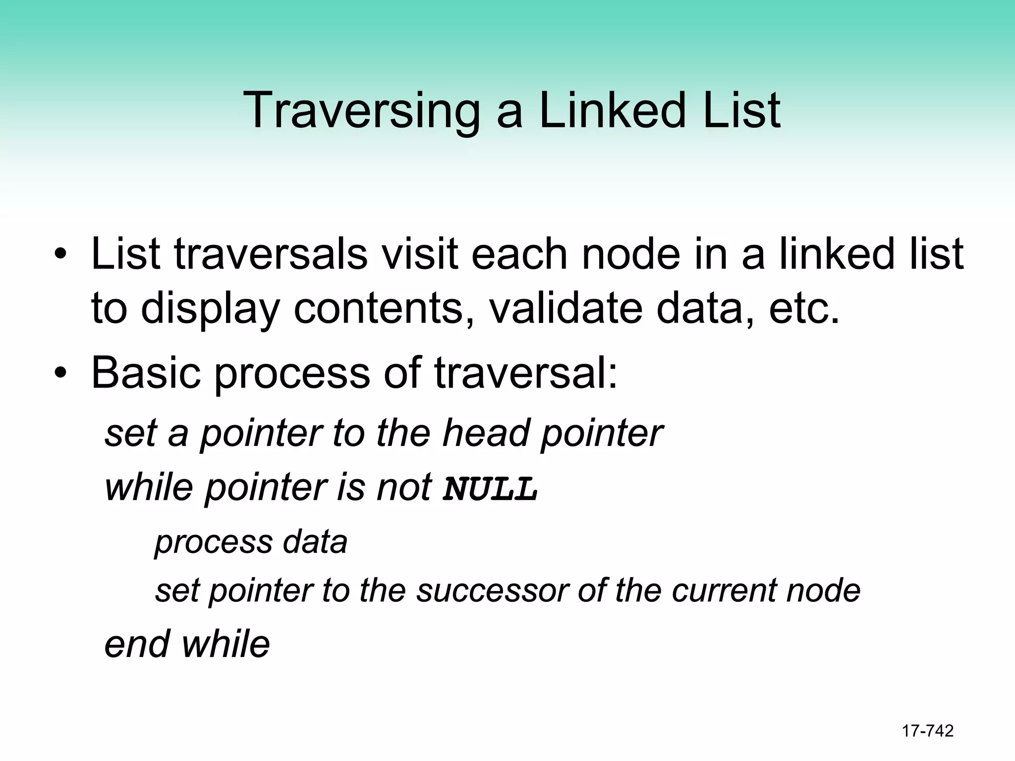 Traversing a Linked List
• List traversals visit each node in a linked list
to display contents, validate data, etc.
• Basic process of traversal:
set a pointer to the head pointer
while pointer is not NULL
process data
set pointer to the successor of the current node
end while
17-742
 