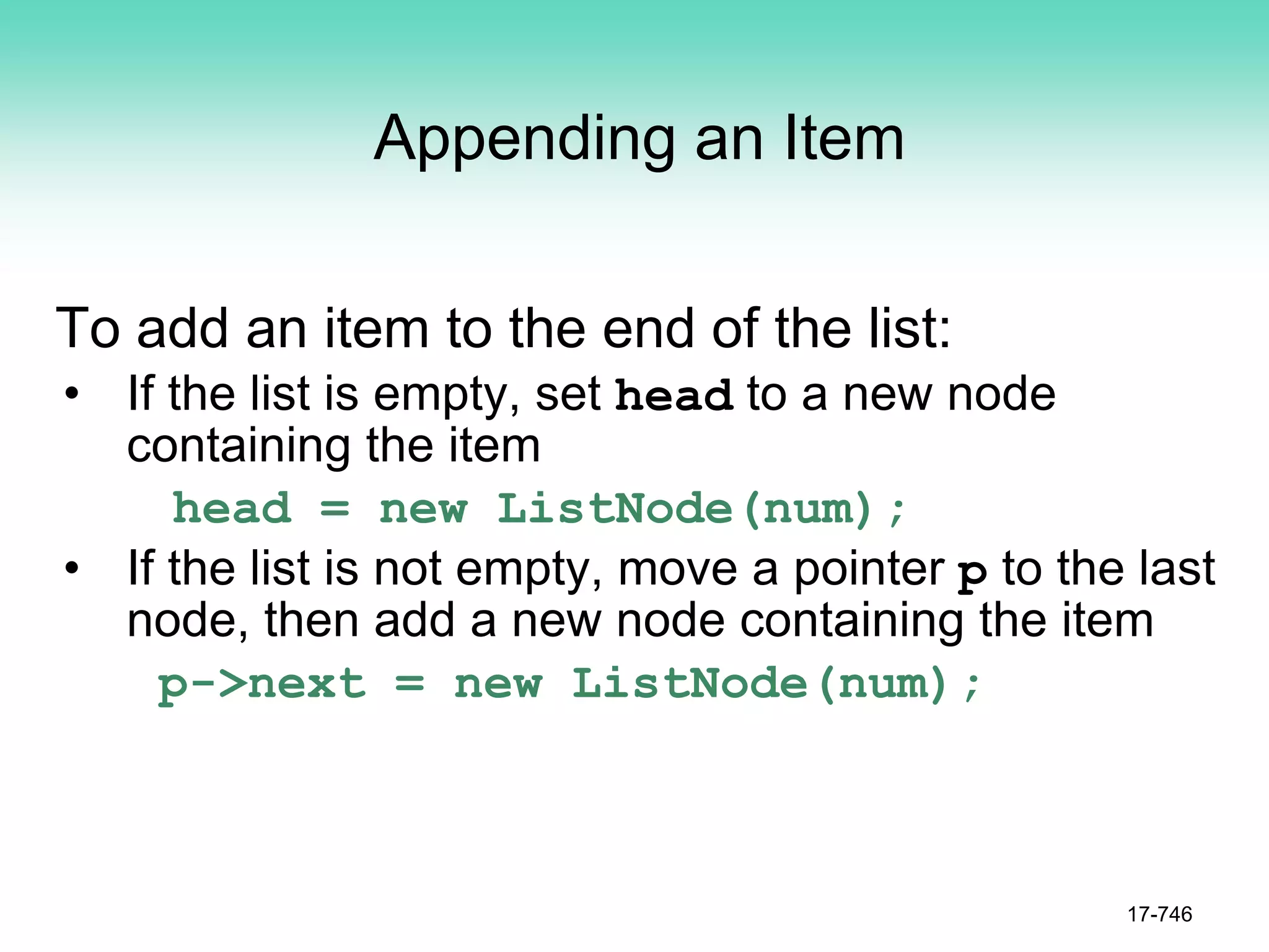 Appending an Item
To add an item to the end of the list:
• If the list is empty, set head to a new node
containing the item
head = new ListNode(num);
• If the list is not empty, move a pointer p to the last
node, then add a new node containing the item
p->next = new ListNode(num);
17-746
 