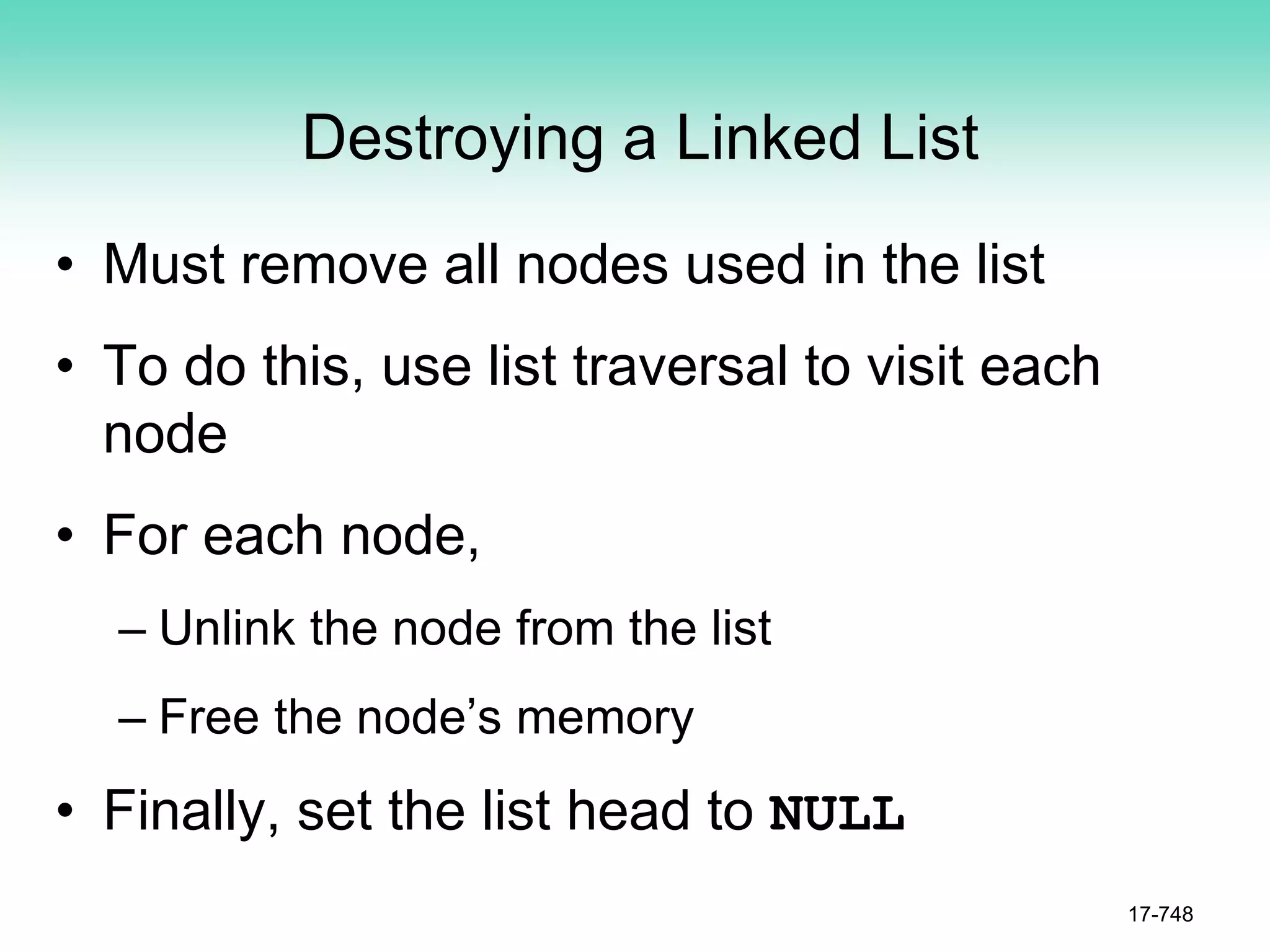 Destroying a Linked List
• Must remove all nodes used in the list
• To do this, use list traversal to visit each
node
• For each node,
– Unlink the node from the list
– Free the node’s memory
• Finally, set the list head to NULL
17-748
 