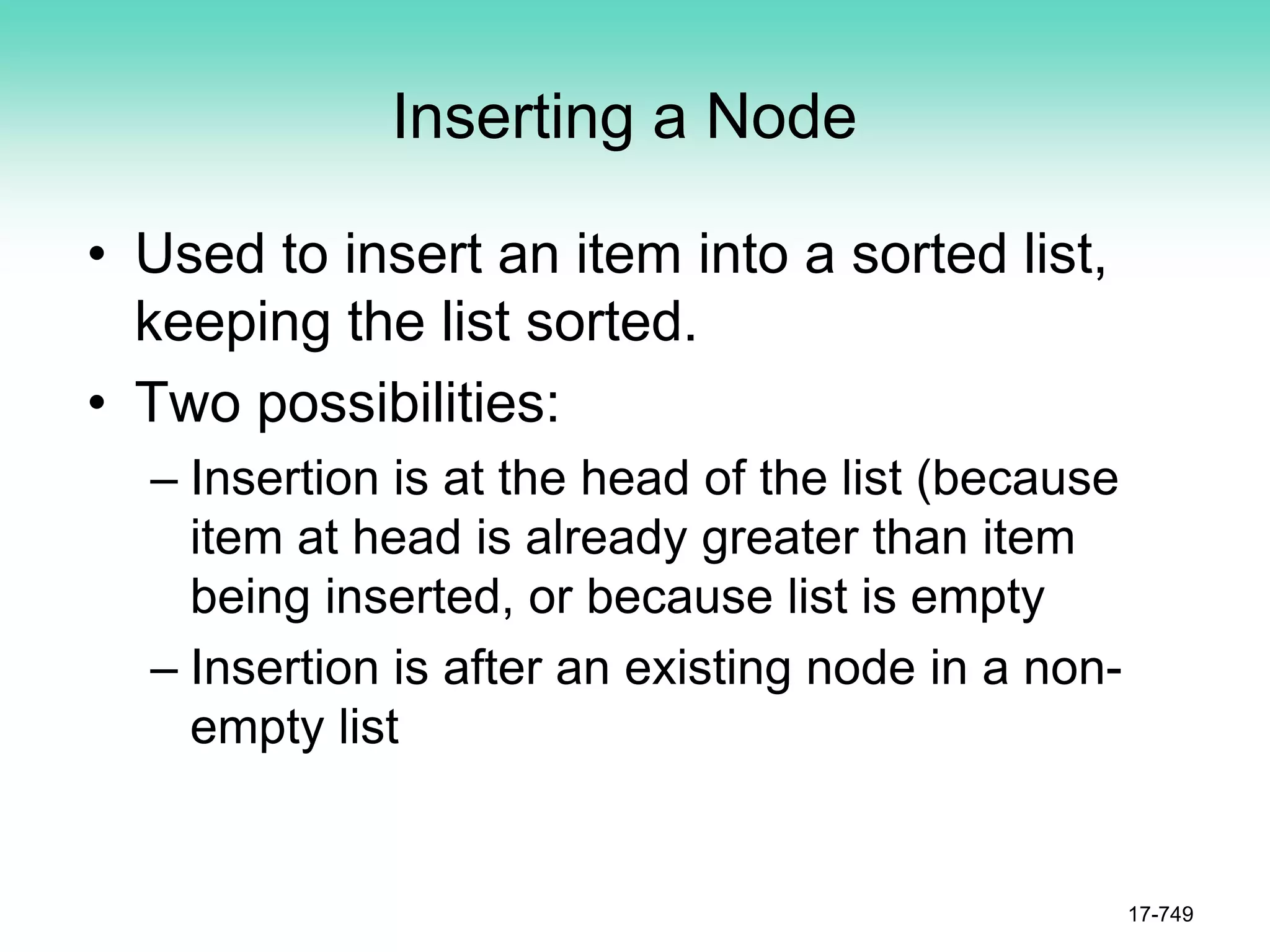 Inserting a Node
• Used to insert an item into a sorted list,
keeping the list sorted.
• Two possibilities:
– Insertion is at the head of the list (because
item at head is already greater than item
being inserted, or because list is empty
– Insertion is after an existing node in a non-
empty list
17-749
 