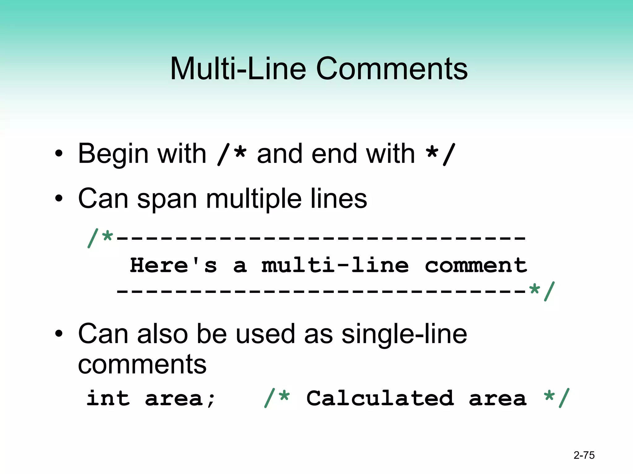 Multi-Line Comments
• Begin with /* and end with */
• Can span multiple lines
/*----------------------------
Here's a multi-line comment
----------------------------*/
• Can also be used as single-line
comments
int area; /* Calculated area */
2-75
 