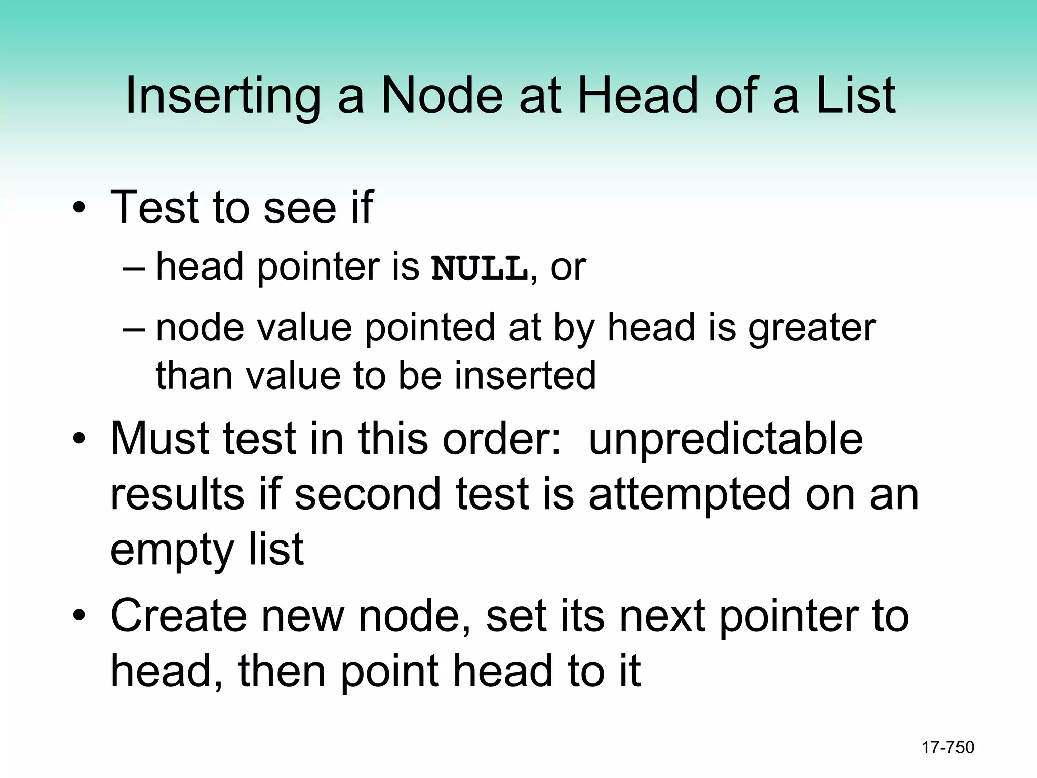 Inserting a Node at Head of a List
• Test to see if
– head pointer is NULL, or
– node value pointed at by head is greater
than value to be inserted
• Must test in this order: unpredictable
results if second test is attempted on an
empty list
• Create new node, set its next pointer to
head, then point head to it
17-750
 