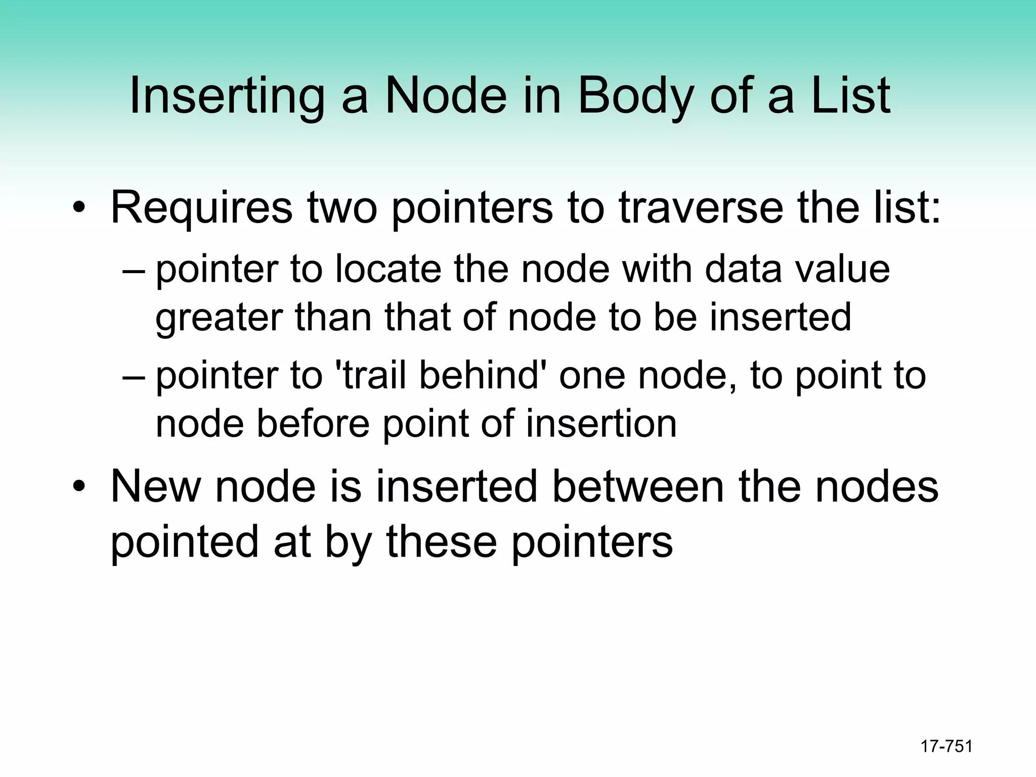 Inserting a Node in Body of a List
• Requires two pointers to traverse the list:
– pointer to locate the node with data value
greater than that of node to be inserted
– pointer to 'trail behind' one node, to point to
node before point of insertion
• New node is inserted between the nodes
pointed at by these pointers
17-751
 